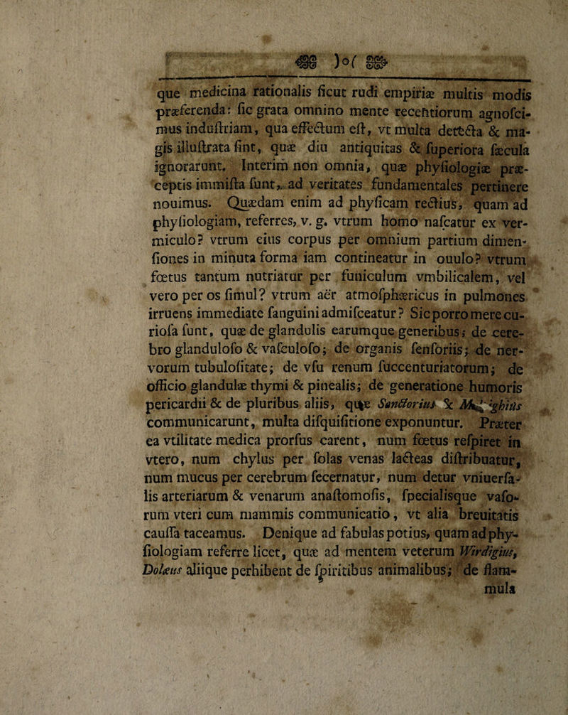 que medicina rationalis ficut rudi empiriae multis modis praeferenda: fic grata omnino mente recefitiorum agnofci- mus indaftriam, qua effectum ell, vt multa dettfh &amp; ma¬ gis f.iudrata fint, quae diu antiquitas &amp; fuperiora fecula ignorarunt. Interirh non omnia, quae phyfiologise prae¬ ceptis immifta funt,. ad veritates fundamentales pertinere nouimus. Quaedam enim ad phy (icam reclius, quam ad phyliologiam, referres, v. g. vtrum homo nafcatur ex ver¬ miculo? vtrum eius corpus per omnium partium dimen* fiones in minuta forma iam contineatur in ouulo ? vtrum foetus tantum nutriatur per funiculum vmbilicaiem, vel vero per os fimul? vtrum aer atmofphaericus in pulmones irruens immediate fanguini admifeeatur ? Sic porro mere cu- riofafunt, quae de glandulis earumque generibus; de cere¬ bro glandulofo &amp; vafculofo; de organis fenforiis; de ner¬ vorum tubulofltate; de vfu renum fuccenturiatorum; de officio glandulae thymi &amp; pinealis; de generatione humoris pericardii &amp; de pluribus aliis, qi%e San&amp;oriut Sc Mt^:gbhls communicarunt, multa difquifitione exponuntur. Praeter ea vtilitate medica prorfus carent, num foetus refpiret in vtero, num chylus per folas venas lafleas diftribuatur, num mucus per cerebrum fecernatur, num detur vniueria- lis arteriarum &amp; venarum anaftomofis, fpecialisque vafo» rum vteri cum mammis communicatio, vt alia breuitatis cauffa taceamus. Denique ad fabulas potius, quam ad phy- fiologiam referre licet, quse ad mentem veterum Wirdigius, Dotetis aliique perhibent de foiritibus animalibus; de flam¬ mula