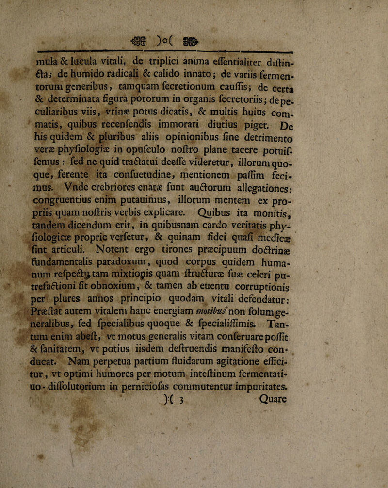 mula &amp; lucula vitali, de triplici anima eflentialiter diftin- €ta; de humido radicali &amp; calido innato; de variis fermen¬ torum generibus, tamquam fecretionum cauflis; de certa &amp; determinata figura pororum in organis fecretoriis; de pe¬ culiaribus viis, vrinae potus dicatis, &amp; multis huius com¬ matis, quibus recenfendis immorari diutius piget. De his quidem &amp; pluribus aliis opinionibus fine detrimento verae phyfiologiae in opufeulo noftro plane tacere potuif- femus : fed ne quid tra&amp;atui deefle videretur, illorum quo¬ que, ferente ita confuetudine, mentionem paflim feci¬ mus. Vnde crebriores enatae funt au&amp;orum allegationes: congruentius enim putauimus, illorum mentem ex pro¬ priis quam noftris verbis explicare. Quibus ita monitis, tandem dicendum erit, in quibusnam cardo veritatis phy- fiologicae proprie verfetur, &amp; quinam fidei quafi medicae fint articuli. Notent ergo tirones praecipuum dociriuae fundamentalis paradoxum, quod corpus quidem huma¬ num refpefb^tam mixtiopis quam ftrudiurae fuae celeri pu¬ trefactioni fit obnoxium, &amp; tamen ab euentu corruptionis per plures annos principio quodam vitali defendatur: Prsefrat autem vitalem hanc energiam motibus non folum ge¬ neralibus, fed fpecialibus quoque &amp; fpecialiifimis. Tan¬ tum enim abeft, vt motus generalis vitam conleruarepoffit &amp; fanitatem, vt potius iisdem deftruendis manifefto con¬ ducat. Nam perpetua partium fluidarum agitatione effici¬ tur , vt optimi humores per motum inteftinum fermentati- uo-diflblutorium in perniciofas commutentur impuritates. • 411 C )■( 3 Quare