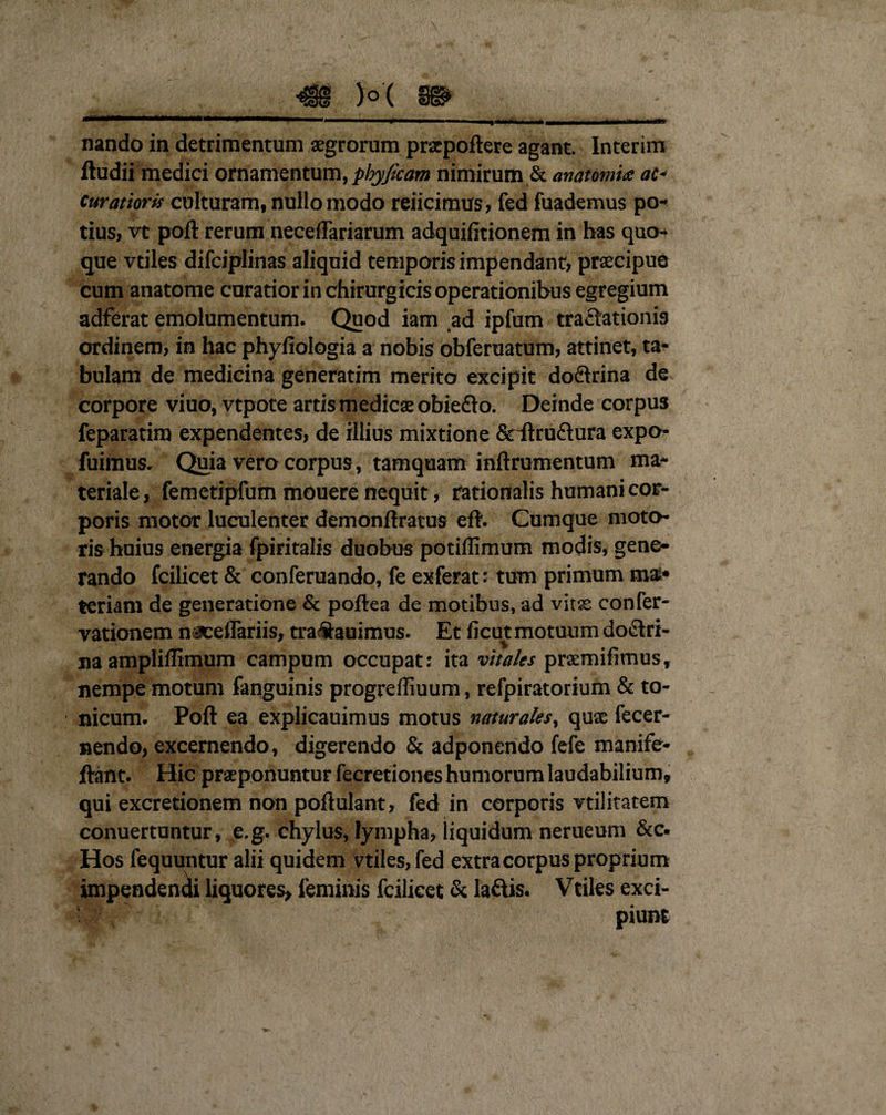 i _ • : \ nando in detrimentum aegrorum praepoftere agant. Interim ftudii medici ornamentum, phyjkam nimirum &amp; anatonus: ac* curatioris culturam, nullo modo reiicimus, fed fuademus po¬ tius, vt poft rerum neceflariarum adquilitionem in has quo¬ que vtiles difciplinas aliquid temporis impendant, praecipue cum anatome curatior in chirurgicis operationibus egregium adferat emolumentum. Quod iam ad ipfum tractationis ordinem, in hac phyfiologia a nobis obferuatum, attinet, ta¬ bulam de medicina generatim merito excipit do&amp;rina de corpore viuo, vtpote artis medicae obiefto. Deinde corpu3 feparatim expendentes, de illius mixtione &amp;ftru£tura expo- fuimus. Quia vero corpus, tamquam inftrumentum ma¬ teriale, femetipfum mouere nequit, rationalis humani cor¬ poris motor luculenter demonftratus eft. Cumque moto¬ ris huius energia fpiritalis duobus potillimum modis, gene¬ rando fcilicet &amp; conferuando, fe exferat: tum primum ma¬ teriam de generatione &amp; poftea de motibus, ad vitae confer- vationem naceflariis, tra&amp;auimus. Et ficut motuum doctri¬ na ampliffimum campum occupat: ita vitales praemifimus, nempe motum fanguinis progreffiuum, refpiratorium &amp; to- nicum. Poft ea explicauimus motus naturales, quae fecer- nendo, excernendo, digerendo &amp; adponendo fefe manife- ftant. Hic praeponuntur fecretiones humorum laudabilium, qui excretionem non poftulant, fed in corporis vtilitatem conuertuntur, e.g. chylus, lympha, liquidum nerueum &amp;c. Hos fequuntur alii quidem vtiles, fed extra corpus proprium impendendi liquores, feminis fcilicet &amp; la&amp;is. Vtiles exci¬ piunt