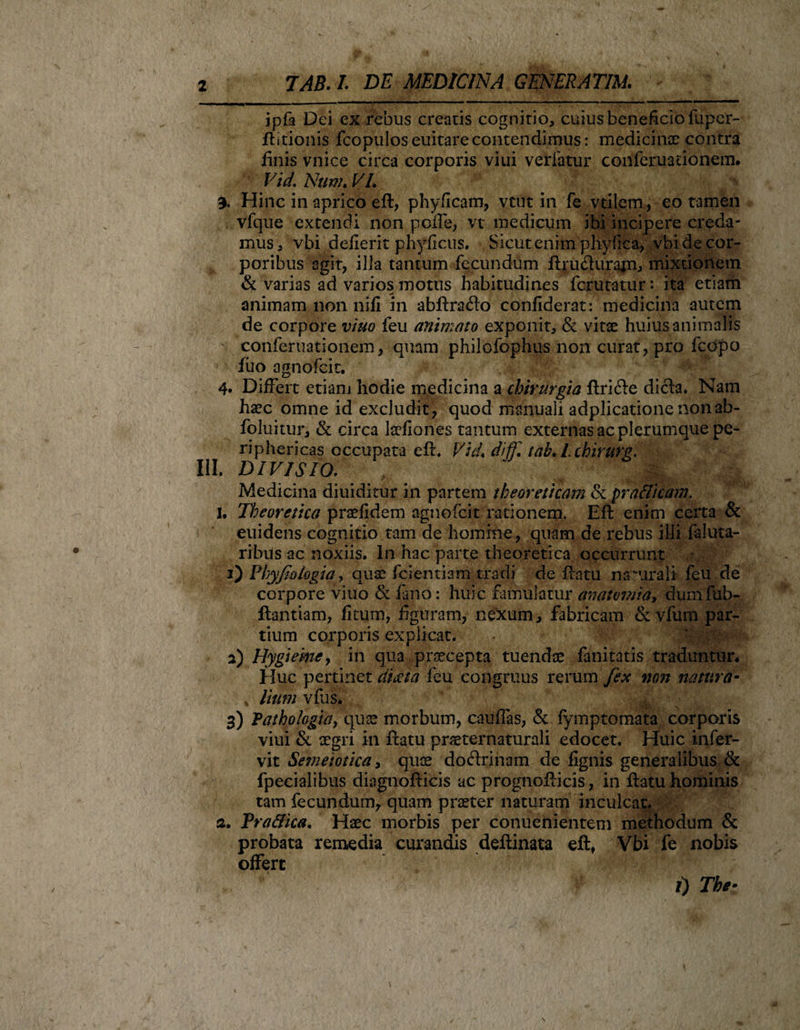 ipfa Dei ex rebus creatis cognitio, cuius beneficio fuper- flitionis fcopulos euitare contendimus: medicinae contra finis vnice circa corporis viui vetiatur conferuauonem. Vid. Nunh VI. % Hinc in aprico eft, phyficam, vtut in fe vtilem, eo tamen vfque extendi non poffe, vt medicum ibi incipere creda¬ mus, vbi dederit phydcus. Sicut enim phylica, vbi de cor¬ poribus agit, ilia tantum fecundum fhm&amp;urajn, mixtionem &amp; varias ad varios motus habitudines fcrutatur: ita etiam animam non nifi in abflradlo confiderat: medicina autem de corpore viuo feu animato exponit, &amp; vitae huius animalis conferuationem, quam philofophus non curat, pro fcdpo filo agnofcit. 4. Differt etiam hodie medicina a chirurgia flri&amp;e dicla. Nam haec omne id excludit, quod manuali adplicatione non ab- foluitur, &amp; circa laedones tantum externas ac plerumque pe¬ riphericas occupata eft, VicL diiT. tah. Lchirurg. III. DIVISIO. Medicina diuiditur in partem theoreticam &amp; prallicam. I. Thcoretico praefidem agnofcit rationem. Efl enim certa &amp; euidens cognitio tam de homine, quam de rebus illi faluta- ribus ac noxiis. In hac parte theoretica occurrunt 1) PbyJIologia &gt; quae fcientiam tradi de fiam naturali feu de corpore viuo &amp; fano: huic famulatur amtvmia, dumfub- flantiam, fitum, figuram, nexum, fabricam &amp; vfum par¬ tium corporis explicat. 2) Hygieme, in qua praecepta tuendae fanitatis traduntur* Huc pertinet citata feu congruus rerum fex non natura- * Itum vfus* 3) Vathohgicty quas morbum, caudas, &amp; fymptomata corporis viui &amp; aegri in flatu praeternaturali edocet. Huic infer- vit Semeiotica, quae doftriham de fignis generalibus &amp; fpecialibus diagnofticis ac prognoflicis, in flatu hominis tam fecundum, quam praeter naturam inculcat. 3. Fra&amp;ica. Haec morbis per conuenientem methodum &amp; probata remedia curandis deflinata eft, Vbi fe nobis offert i) The •