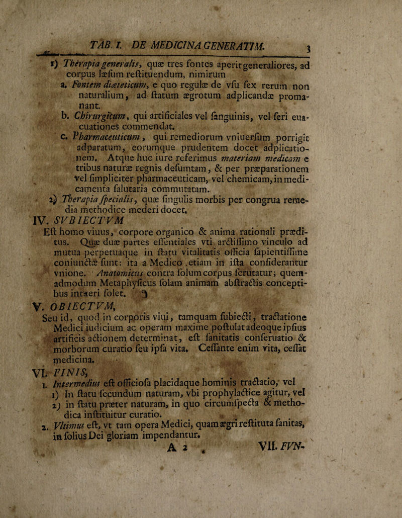 A*»* — ■ - -- ■ --- - - - - —- - - _-- f) Therapia generalis, quae tres fontes aperit generaliores, ad corpus laelum reftituendum, nimirum a. Famem dicet etkum, e quo regulae de vfu fex rerum non naturalium, ad flatum aegrotum adplicandx proma- nant. b. Chirurgicum, qui artificiales vel faoguinis, vel feri ena* cuationes commendat, c. Pharmaceuticum, qui remediorum vniuerfum porrigit adparatum, eorumque prudentem docet adplicatio- nem. Atque huc i ure referimus materiam medicam e tribus naturae regnis defumtam, &amp; per praeparationem Vel fimpliciter pharmaceuticam, vel chemicam, in medi¬ camenta falutaria commutatam. 2^ Therapia /pedalis , qux fingulis morbis per congrua reme¬ dia methodice mederi docet, IV. SVBIECTVM Eft homo viuus, corpore organico &amp; anima rationali praedi¬ tus, Quae duae partes efientiales vti ardiffimo vinculo ad mutua perpetuaque in flatu vitalitatis officia fapientiffime coniundx-funt: ita a Medico .etiam in iffca confiderantur vnione. Anatomicus contra folum corpus fcrutatur; quem¬ admodum Metaphyficus folam animam abftradis concepti' bus intderi folet. 3 V. OBIECTVA/ Vi Seu id, quod in corporis viui, tamquam fubiedi, tradatione Medici judicium ac operam rnaxime poftulatadeoqueipfius artificis adionem determinat, eft fanitatis conferuatio &amp; morborum curatio feu ipfa vita, CelTante enim rita, celfat medicina. VI. FINIS, 1. Intermedius eft officiofa placidaque hominis tradatio,- vel 1) In flatu fecundum naturam, vbi prophyladice agitur, vel 2) in ftatu praeter naturam, in quo circumipeda &amp; metho¬ dica inftituitur curatio. 2. Vltimus eft, vt tam opera Medici, quam aegri reftituta fanitas, in folius Dei gloriam impendantur, A 2 A VII. FVN- 4