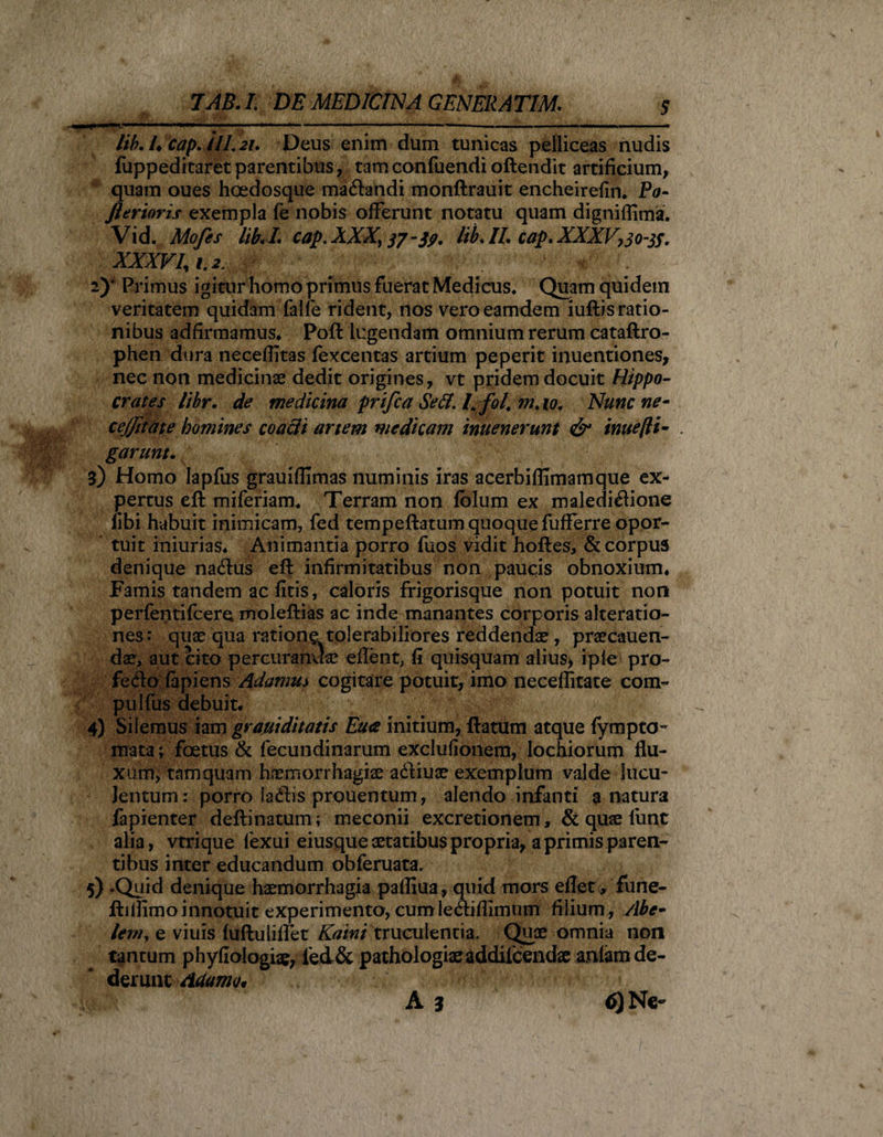 /i&amp; 4 c&amp;p.ilL 2U Deus enim dum tunicas pelliceas nudis fuppeditaret parentibus, tam confuendi oftendit artificium, quam oues hcedosque ma&amp;andi monftrauit encheirefin. Po- Jierioris exempla fe nobis offerunt notatu quam digniffima. Vid. Mofes libi L cap. AXX, 37-39. hb. II, cap. XXXV,30-tf. XXXVU t.2 ; v . 2)* Primus igitur homo primus fuerat Medicus. Quam quidem veritatem quidam falfe rident, nos veroeamdem iuftis ratio¬ nibus adfirmamus. Poft lugendam omnium rerum cataftro- phen dura necefiitas fexcentas artium peperit inuentiones, nec non medicinae dedit origines, vt pridem docuit Hippo¬ crates libr. de medicina prifca Sed. I.fol, m.io. Nunc ne- cejjitate homines coacli artem medicam inuenerunt &amp; inue[li¬ garunt. i) Homo Iapfus grauiffimas numinis iras acerbiflimamque ex¬ pertus eft miferiam. Terram non fblum ex maledi£fione fibi habuit inimicam, fed tempeftatum quoque fufferre opor¬ tuit iniurias. Animantia porro fuos vidit hoftes, &amp; corpus denique na&amp;us eft infirmitatibus non paucis obnoxium. Famis tandem ac fitis, caloris frigorisque non potuit non perfentifcere moleftias ac inde manantes corporis alteratio- nes: quae qua ratione tolerabiliores reddendae, praecauen- dae, aut cito percuranda; eflent, fi quisquam alius, i ple pro- fedo fapiens Adamus cogitare potuit, imo neceffitate com- pulfus debuit. 4} Silemus iam graviditatis Eu&lt;s initium, ftatum atque fympto- mata; foetus &amp; fecundinarum exclufionem, lochiorum flu¬ xum, tamquam haemorrhagiae adtiuae exemplum valde lucu¬ lentum: porro ladis prouentum, alendo infanti a natura fapienter deftinatum; meconii excretionem , &amp; quae lunt alia, vtrique fexui eiusque aetatibus propria, a primis paren¬ tibus inter educandum obferuata. 5) .Quid denique haemorrhagia pafliua, quid mors eflet, fune- ftiifimoinnotuit experimento, cumle&lt;ftiflimnm filium , Abe- leviy e viuis fuftuliflet Kaini truculentia. Quae omnia non tantum phyfiologiae, fed&amp; pathologiaeaddifcendse anfam de¬ derunt Adamo, A z 6) Ne-