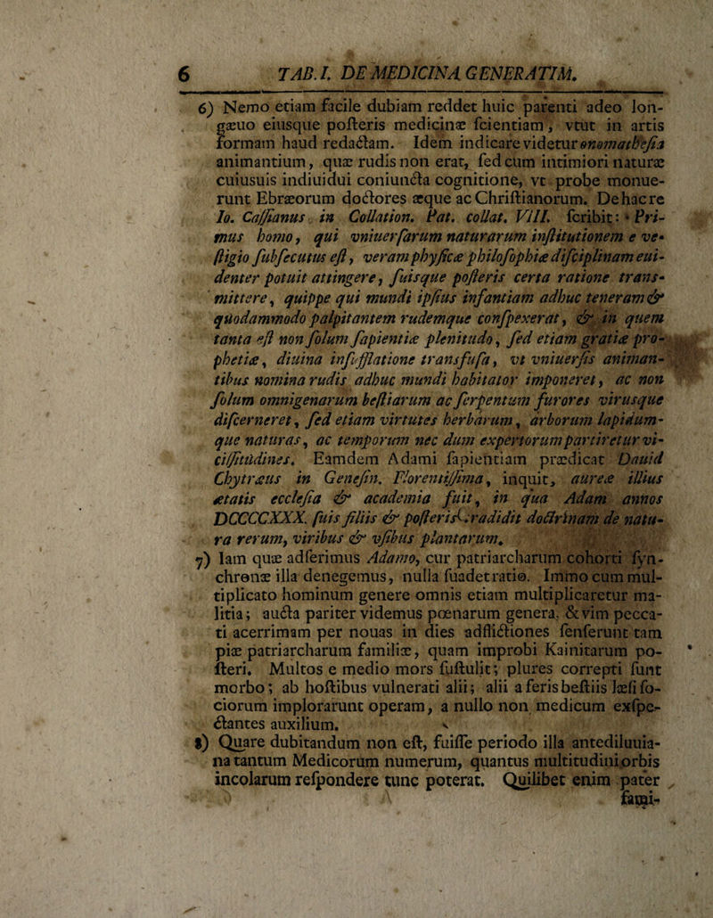 ---T -lill III -•t-- .- --1 ■- - .. ■ --- - ' --- 6) Nemo etiam facile dubiam reddet huic parenti adeo lon- gaeuo eiusque polleris medicinae fcientiam, vtut in artis formam haud redaftam. Idem indicare videtur onomathefia animantium, quae rudis non erat, fed cum intimiori naturae cuiusuis indiuidui coniuncfa cognitione, vt probe monue¬ runt Ebraeorum do&ores aeque ac Chriftianorum. De hac re Io. Ca/fianus in Collation. Pat. collat. Vili, fcribit: * Pri¬ mus homo, qui vniuerfarum naturarum inflituthnem e ve» fligio fubfecum efi, veram pbyfica philofophia difciplinameui- dent er potuit attingere, finis que pofteris certa ratione trans- mittere, quippe qui mundi ipjius infantiam adhuc teneram & quodammodo palpitantem rudemque confpexerat, & in quem tanta efl non folum fapientia plenitudo, fed etiam gratia pro¬ phetia , diuina inf fjlatione transfufa, vt vntuerfis animan¬ tibus nomina rudis adhuc mundi habitator imponeret, ac non folum omnigenarum befliarum ac ferientium furores virusque difc er ner et, fed etiam virtutes herbarum, arborum lapidum- que naturas, ac temporum nec dum expertorum partiretur vi- ciljitiidines. Eamdem Adami fapieiYtiam praedicat Dauid Chytraus in Genefin. Florenujjtma, inquit, aurea illius atatis ecclefia & academia fuit, in qua Adam annos DCCCCXXX. fuis filiis & pofteris^ tradidit dottrlnam de natu¬ ra rerumy viribus & vfibus plantarum. *j) Iam quae adierimus Adamoy cur patriarcharum cohorti fyn- chrenae illa denegemus, nulla fuadet rati©. Immo cum mul¬ tiplicato hominum genere omnis etiam multiplicaretur ma¬ litia ; au£la pariter videmus poenarum genera, & vim pecca¬ ti acerrimam per nouas in dies adfli&iones fenferunt tam piae patriarcharum familiae, quam improbi Kainitarum po¬ lleri* Multos e medio mors fuflulit; plures correpti fimt morbo; ab hoflibus vulnerati alii; alii aferisbeftiis laelifo- ciorum implorarunt operam, a nullo non medicum exfpe- ilantes auxilium. v l) Quare dubitandum non eft, fuifle periodo illa antediluuia- na tantum Medicorum numerum, quantus multitudini orbis incolarum relpondere tunc poterat. Quilibet enim pater ^ \ farnis