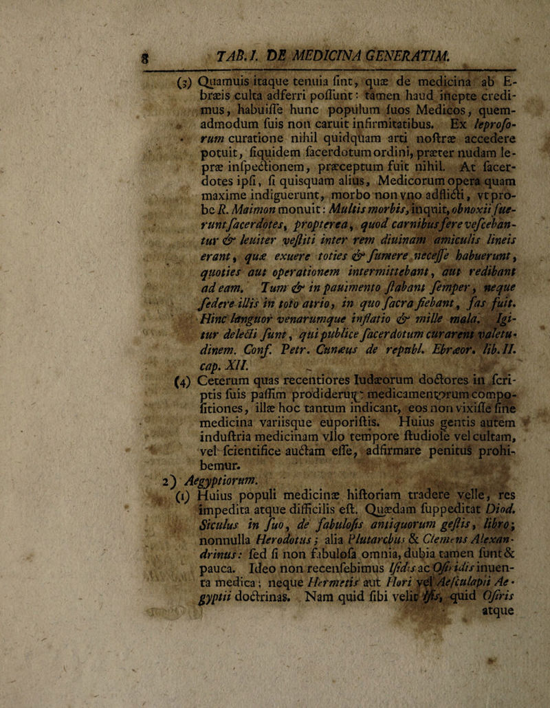 (?) Quamuis itaque tenuia fine, quae de medicina ab E- braeis culca adferri poliunt: tamen haud inepte credi¬ mus, habuifle hunc populum luos Medicos, quem¬ admodum fuis non caruit infirmitatibus. Ex leprofo- rum curatione nihil quidquam arti noftrae accedere potuit, fiquidem facerdotum ordini, praeter nudam le¬ prae infpedionem, praeceptum fuit nihil. At facer- aotes ipfi, fi quisquam alius, Medicorum opera quam maxime indiguerunt, morbo nonvno adflidi, vtpro¬ be R. Maimon monuit: Multis morbis,inquit^ obnoxii fue¬ runt tfacerdotes, propter ea, quod carnibusfere vefceb an- tur &amp; leuiter vefliti inter rem diuinam amiculis lineis erant, qu£ exuere toties &amp; fumere necejje habuerunt, quoties aut operationem intermittebant, aut redibant adeam. Tum &amp; ingauimento flabant femper, neque federe illis in toto atrio, in quo facra fiebant, fas fuit. Hinc languor venarumque inflatio mille mala. Igi¬ tur de ledi fiunt, qui publice facerdotum curarent valetu¬ dinem. Conf. Petr. Cuneus de repnbL Ebroeor. lib.IL cap. XII. (4) Ceterum quas recentiores Iudaeorum do&amp;ores in feri- ptis luis paffim prodideruip medicamentorum compo- fitiones, illae hoc tantum indicant, eos non vixifle fine medicina variisque euporiftis. Huius gentis autem induftria medicinam vllo tempore ftudiole vel cultam, vel fcientifice auftam elTe, adfirmare penitus prohh bemur* 2) Aegyptiorum. (1) Huius populi medicinae hiftoriam tradere velle, res impedita atque difficilis eft. Quaedam fuppeditat Diod. Siculus in fuor de fiabulofis antiquorum geftis, libro \ nonnulla Herodotus; alia Flutaremus &amp; Clemens Alexan¬ drinus : fed fi non fabulofa omnia, dubia tamen funt&amp; pauca. Ideo non reeenfebimus [fidis-ac OJh idis inuen- ta medica; neque Ihr metis aut Ihr i vel Ae/culapii Ae • gyptii do&amp;rinas. Nam quid fibi velit Ifis, quid Ofiris atque