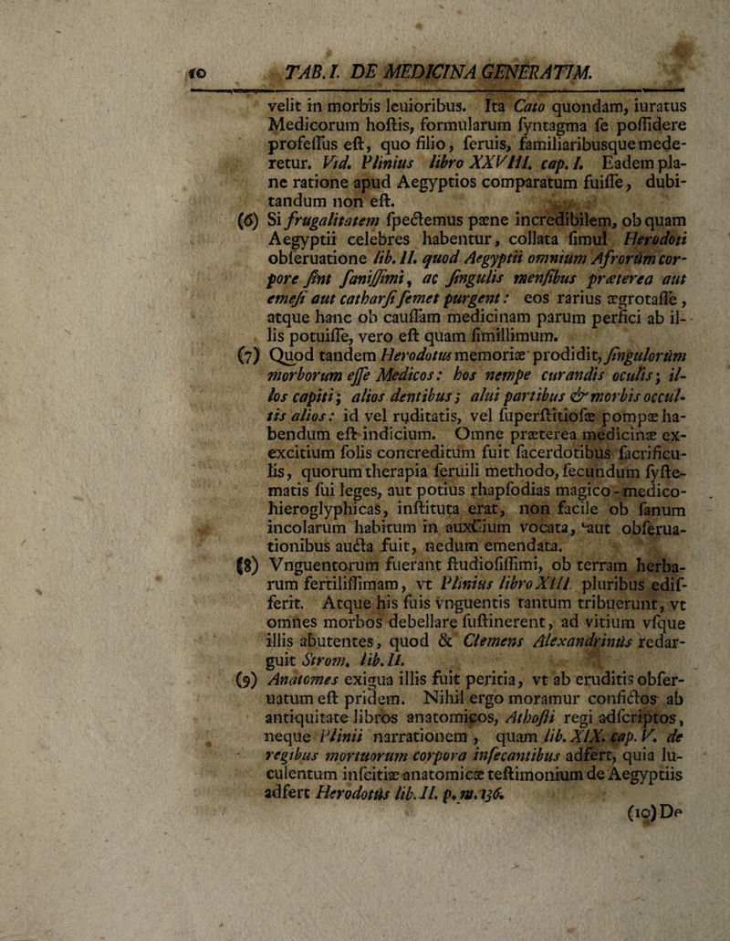 velit in morbis leuioribus. Ita Cato quondam, iuratus Medicorum hoftis, formularum fyntagma fe poffidere profelfus eft, quo filio, feruis, familiaribusque mede¬ retur. Vtd. Plinius libra XXVHU cap.I. Eadem pla¬ ne ratione apud Aegyptios comparatum fuifle , dubi¬ tandum non eft. (6) Si frugalitatem fpedemus paene incredibilem, obquam Aegyptii celebres habentur, collata fimul Herodoti obferuatione lib. //. quod Aegyptii omnium Afrorum cor¬ pore fint fanijjimi, ac Jingulis menfibus praeterea aut emefi aut catharfi[emet purgent: eos rarius aegrotafle , atque hanc ob cauffam medicinam parum perfici ab il¬ lis potuiffe, vero eft quam flmillimum. (7) Quod tandem Herodotusmemoriae'prodidit, finguloriim morborum ejfe Medicos: hos nempe curandis oculis; il¬ los capiti; alios dentibus ; alui partibus &amp; morbis occul¬ tis alios: id vel ruditatis, vel fuperftitiofoe pompae ha¬ bendum eft indicium. Omne praeterea medicinae ex- excitium folis concreditum fuit facerdotibus facrificu- lis, quorum therapia feruili methodo, fecundum fyfte- matis fui leges, aut potius rhapfodias magico - medico- liieroglyphicas, inftituta erat, non facile ob fanum incolarum habitum in auxCium vocata, ^-aut obferua- tionibus au&amp;a fuit, nedum emendata. |S) Vnguentorum fuerant ftudiofiffimi, ob terram herba¬ rum fertiliflimam, vt Plinius libro XIIl pluribus edif- ferit. Atque his fuis vnguentis tantum tribuerunt, vt omnes morbos debellare fuftinerent, ad vitium vfque illis abutentes, quod &amp; Clemens Alexandrinus redar¬ guit Stronu lib. IL (9) Anatomes exigua illis fuit peritia, vt ab eruditis obfer- uatum eft pridem. Nihil ergo moramur confiftos ab antiquitate libros anatomicos, Athofli regi adfcriptos, neque Plinii narrationem , quam lib. XIX. cap. V. de regibus mortuorum corpora in fe cantibus adfert, quia lu¬ culentum infeitiae-anatomicae teftimonium de Aegyptiis adfert Herodotus lib. IL p*nt. 13fi. (io)De