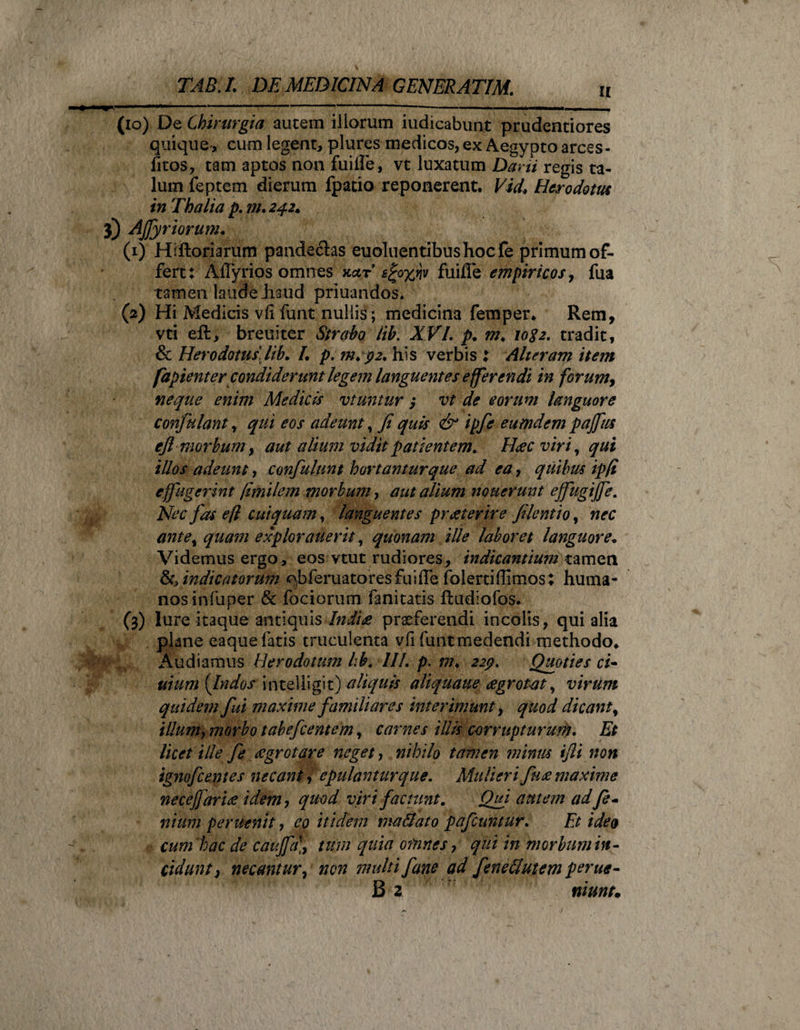 a (io) De Chirurgia autem illorum iudicabunt prudentiores quique-, cum legent, plures medicos, ex Aegypto arces* fitos, tam aptos non fuiffe, vt luxatum Dani regis ta¬ lum feptem dierum fpatio reponerent. Vid, Herodotus in Thalia p. m. 242. 3) Afy r iorum. (1) Hiftoriarum pande£las euoluentibus hocfe primum of¬ fert: AITyrios omnes kotr s^o^nv fuiffe empiricos, fua tamen laude haud priuandos. (2) Hi Medicis vii funt nullis; medicina femper* Rem, vti eff, breuiter Strabo lib. XVI. p. m, io$2. tradit, &amp; Herodotus lib. /. p. m. 92. his verbis : Alteram item fapienter condiderunt legem languentes efferendi in forum, neque enim Medicis vt utitur ; vt de eorum languore confulant, qui eos adeunt, fi quis &amp; ipfe eumdem pajfus ejl morbum, aut alium vidit patientem. Haec viri, qui illos adeunt, confulunt hortantur que ad ea, quibus ipfi effugerint fimilem morbum, aut alium nouerunt ejfugijfe. Nec fas e/l cui quam, languentes pr at er ire file ntio, nec ante, quam expior atterit, quonam ille laboret languore. Videmus ergo, eos vtut rudiores, indicantium tamen &amp;> indicatorum ^bferuatores fuiffe folertiflimos; huma¬ nos infuper &amp; fociorum fanitatis ftudiofos. (3) lure itaque antiquis Indite praeferendi incolis, qui alia pkne eaque fatis truculenta vfi funtmedendi methodo. Audiamus Herodotum lih. III. p. m. 229. Quoties ci- arum {Indos intelligit) aliquis aliquaue agrotat, virum quidem fui maxime familiares interimunt, quod dicant, illum, morbo tabefcentem, carnes illis c-orrupturum. Et licet ille fe agrotare neget, nihilo tamen minus ijli non ignofcentes necans, epulantur que. Mulieri fua maxime necejjaria idem, quod viri faciunt. Qui autem ad fi* niitm peruenit, eo itidem ma&amp;ato pafcuntur. Et ideo cum 'hac de cauffa], iwn quia omnes, qui in morbum in¬ cidunt, necantur, non multi f ane ad feneSutem perue-