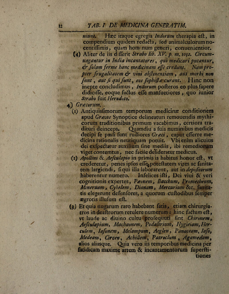 ritunu Haec itaque egregia Indorum therapia eft, in compendium quidem reda&amp;a, ied animalculorumno- centiflimis, quam hom num generi, conuenientior. (4) Aliter de iis difierit Strabo lib. XV. p. m. 1032. Circum- ungantur in India incantatores, qui medicari putantury &amp; fiolam ferme hanc medicinam ejje credunt. Nam pro- pter frugalitatem &amp; vini obfimentiam , aut morbi non funt, aut fi qui fiunt, eos fophi/he curant. Hinc non inepte concludimus , Indorum pofteros eo plus fapere didiciffe, eoque fados efle manfuetiores , quo iunior Strabo fuit Herodoto. 4) Greeeorum, (1) Antiquisfimorum temporum medicinae conditionem apud Graecos Synoptice delineaturi remouendis mythi¬ corum traditionibus.primum vacabimus, certiora tra¬ dituri deinceps* Quamdiu a fuis numinibus medicis decipi fe pasfi funt rudiores Graeci, caput efferre me¬ dicina rationalis neutiquam potuit. Vbi enim alicuius dei exfpe&lt;3atur auxilium fine mediis, ibi remediorum viget contemtus, nec facile delfideratur medicus. (2) Apollini &amp; Aeficulapio in primis is habitus honor eft, vt crederetur, penes ipfos effe^poteftatem vires ac fanita- tem largiendi, fi qui illa laborarent, aut in depofitorum haberentur numero. Infelices ifti, Dei viui &amp; veri cognitionis expertes, Vaeonem, Bacchum, Prometheum, MinerUam, Cyhelem, Dianam, Mercurium Sae. fanita- tis elegerunt defenfores, a quorum cuftodibus femper aegrotis illufutn eft. (3J Et quia nugarum raro habebant fatis, etiam chirurgia- tros indeaftrorum retulere numerum ,* hinc faflum eft, vt laude ac diuino cultu profequuti fint Chironem, Aeficulapium, Machaonem, Podalirium, Hygieiam, Her¬ culem, Iafionemf Melampum, Aegien, Panaceam, 1afo, Medeam, Circen, Achillem, Patroclum , Agamedam, alios aliasque. Quia vero iis temporibus medicina per fatidicam maxime artem &amp; incantamentorum fuperfti- tiones