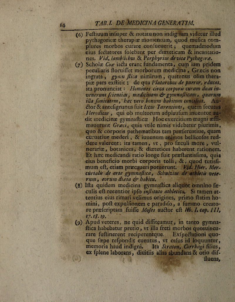 (6) Feftiuum infuper &amp; notatu non indignum videtur illud pythagoricae therapiae momentum, quod mufica com¬ plures morbos curare cenfueuerit; quemadmodum eius feciatores folebant per diaeteticam &amp; incantatio¬ nes» Vid. lambitibus &amp; Porphyrius devita Pythagora. (7) Scholae Coee iaifta erant fundamenta, cum iam pridem peculiaris floruiffet morborum medicina , Graecis non ingrata , gyrnn ftica nimirum , quatenus olim thera¬ piae pars exftitit: de qua Plutarchus de pueror. educat\ ita pronunciat: Homines circa corporis curam duas in¬ venerunt /dentias} medicinam &amp; gymnafiicam, quarum ■ iUa/unitatem, heec vero bonum habitum conciliat. Au- (Sor&amp;antefignanus fuit Ictus Tarentinas, quem fecutus Herodicus , qui ob multorum adpiaufum inuentor au¬ dit medicinae gymnailicae. Hoc exercitium magni aefti- mauerunt Graeci, quia vtile nimis videbatur plurimis, quo &amp; corporis pathematibus tam praeferuatiue, quam curuatiuc mederi, &amp; iuuenum animos beliicofos red¬ dere valerent; ita tamen, vt , pro feculi mGre , vul¬ nerariae, botanices, &amp; diaetetices haberent rationem. Et haec medicandi ratio longe fuit praeftantislima, quia eius beneficio morbi corporis tolli, &amp;, quod tutisfi- mum eft, etiam prsecaueri potuerunt» V(d. Hier. Mer¬ curialis de arte gymnaftica, Schulzius de athletis vete¬ rum , eorum dueta &amp; habitu♦ (8) Ifta quidem medicina gymnaftica aliquot omnino fae¬ culis eft recentior ipfo inftituto athletica. Si tamen at¬ tentius eius rimari velimus origines, primo ftatim ho¬ mini, poft expullionem e paradifo, a fummo creato¬ re praefcriptam fuifle Mo/es au&amp;or eft lib. /♦ cap. 1II, 17• ip. (9) Apud veteres, ne quid diffiteamur, in tanto gymna¬ ftica habebatur pretio, vt illa freti morbos quosuiscu¬ rare fuftinerent reciperentque. Exfpe&amp;ationi quo¬ que faepe refpondit euentus, vt cafus id loquuntur, memoria haud indigni. Ita Straton, Ccrrhagi filius, ex fplene laborans, diuitiis alias abundans &amp; otio dif- fluens.
