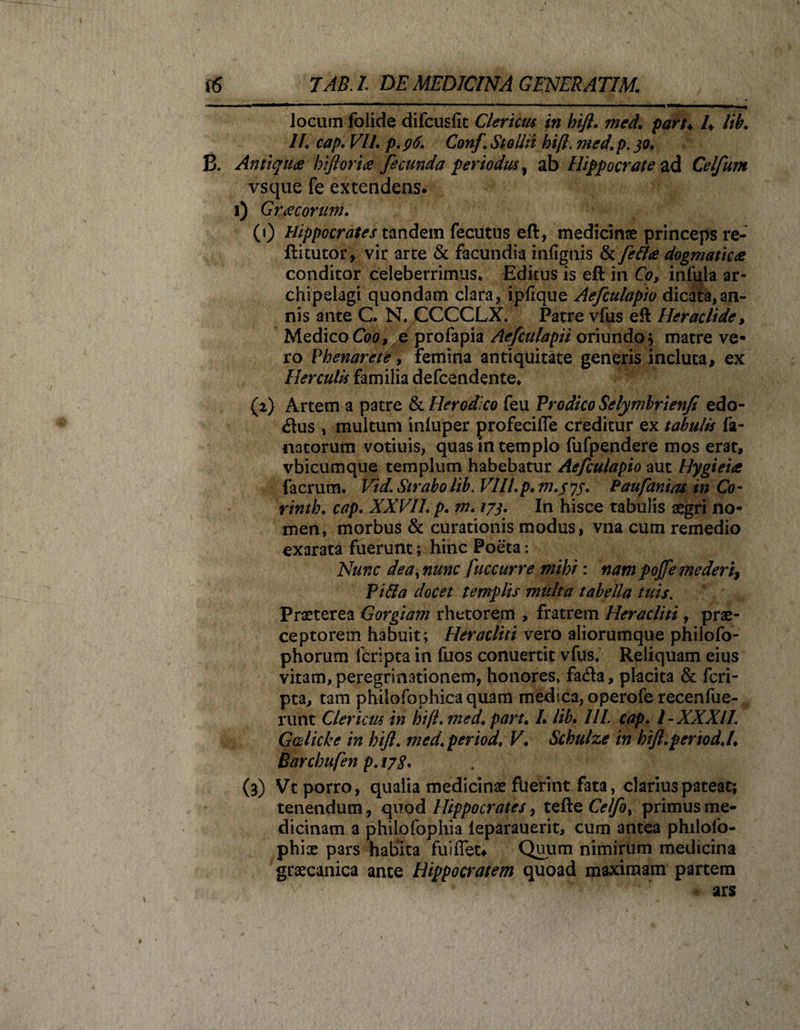 locum folide difcusfic Cierim in bift. med. part* /♦ lib. II. cap. VIL p.96. Conf Stoilit bift. med.p. 30. B. Antiqua biforia fecunda periodus, ab Hippocrate ad Celfum vsque fe extendens. 1) Gracorum. (1) Hippocrates tandem fecutus eft, medicinae princeps re- ftitutor, vir arte &amp; facundia infiguis &amp; fettce dogmatica conditor celeberrimus* Editus is eft in Co, infula ar- chipelagi quondam clara, ipfique Aefculapio dicata,an¬ nis ante C. N. CCCCLX. Patre vfus eft Heraclide, Medico C00, e profapia Aefculapii oriundo* matre ve¬ ro Phenarete, femina antiquitate generis incluta, ex Herculis familia defcendente* {2) Artem a patre &amp; Herodico feu Prodico Sclymbrienfi edo- &lt;ftus , multum inluper profecifle creditur ex tabulis fa- natorum votiuis, quas in templo fufpendere mos erat, vbicumque templum habebatur Aefculapio aut Hygieia facrum. Vid. Strabo lib. Vlll.p. m.575. P au fani as in Co- rinth. cap. XXVIL p. m. 173. In hisce tabulis aegri no¬ men, morbus &amp; curationis modus, vna cum remedio exarata fuerunt; hinc Poeta: Nunc dea, nunc fuccurre mihi: nam pojfe mederi) Pi&amp;a docet templis multa tabella tuis. Praeterea Gorgiam rhetorem , fratrem Heracliti, prae¬ ceptorem habuit; Heracliti vero aliorumque philofo- phorum fcripta in fuos conuertit vfus. Reliquam eius vitam, peregrinationem, honores, fa&lt;fta, placita &amp; fcri¬ pta, tam philofophica quam medica, operofe recenfue- runt Clericus in bift.med. part. L lib. HL cap. I-XXXII. G&amp;licke in bift. med, period. V♦ Schulze in hifl.pertodj♦ Barchufen p. 178. (3) Vt porro, qualia medicinae fuerint fata, clarius pateat; tenendum, quod Hippocrates, tefte Celfot primus me¬ dicinam a philofophia leparauerit, cum antea philofo- phice pars habita fuiiTeu Quum nimirum medicina graecanica ante Hippocratem quoad maximam partem ars / \