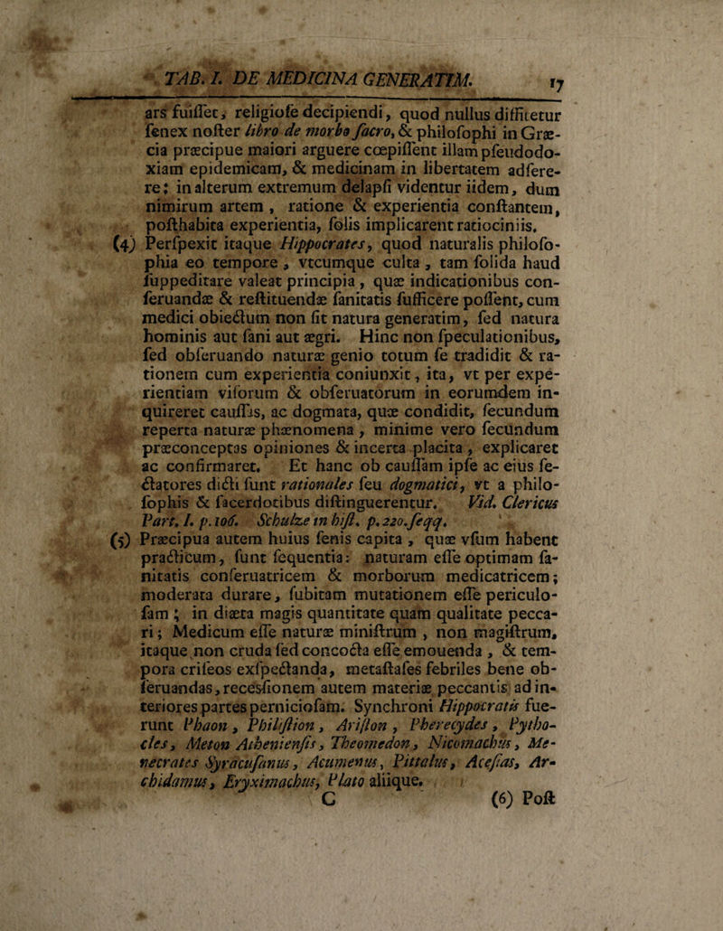 f7 ars fuiflec, religiofe decipiendi, quod nullus diffitetur fenex nofter libro de morbo facro, &amp; philofophi in Grae¬ cia praecipue maiori arguere coepiflent illam pfeudodo- xiam epidemicam, &amp; medicinam in libertatem adfere- re; in alterum extremum delapfi videntur iidem, dum nimirum artem , ratione &amp; experientia conflantem, poflhabita experientia, folis implicarent ratiociniis, (4) Perfpexit itaque Hippocrates, quod naturalis philofo- phia eo tempore , vtcumque culta , tam folida haud iuppeditare valeat principia , quas indicationibus con- feruandae &amp; reftituendae fanitatis fufficere poflent, cum medici obieflum non fit natura generarim, fed natura hominis aut fani aut aegri. Hinc non fpeculationibus, fed obferuando naturae genio totum fe tradidit &amp; ra¬ tionem cum experientia coniunxit, ita, vt per expe¬ rientiam viiorum &amp; obferuatorum in eorumdem in¬ quireret caufljs, ac dogmata, quae condidit, fecundum reperta naturae phaenomena , minime vero fecundum praeconceptas opiniones &amp; incerta placita , explicaret ac confirmaret* Et hanc ob cauflam ipfe ac eius fe¬ llatores didli funt rationales feu dogmatici, vt a philo- fophis &amp; facerdotibus diflinguerentur. VJd. Clericus Part. I. p.iorf. Schulze tn bifl* p* 22o.feqq&lt; V* (5) Praecipua autem huius fenis capita , quae vfiim habent prailicum, funt fequcntia: naturam efle optimam fa¬ nitatis conferuatricem &amp; morborum medicatricem; moderata durare, fubitam mutationem efle periculo- fam ; in diaeta magis quantitate quam qualitate pecca¬ ri ; Medicum efle naturae miniflrum , non magiflrum, itaque.non cruda fedconcoda efle emouenda , &amp; tem¬ pora crifeos exfpeftanda, metaftafes febriles bene ob- feruandas,recesfionem autem materiae peccantis ad in¬ teriores partes perniciofam. Synchroni Hippocratis fue¬ runt Phaon , Philijlion, Ari[lon , Pherecydes , Pytho- cies} Meton Athenienfis, Theomedon, Nicomachiu, Me¬ necrates Syrdcufamu, Acum e mu, Pittalut, Acejias, dr- chidamiu, Eryximachiuy Plato aliique. , ^ G (6) Poft /