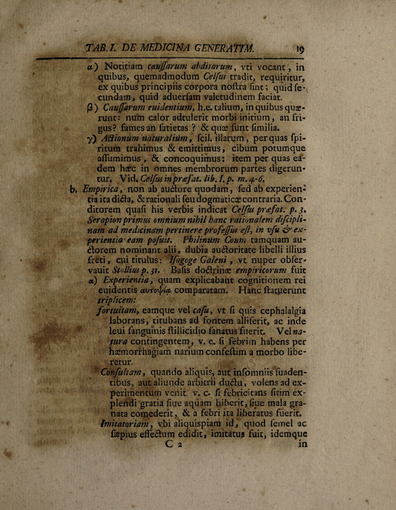'1 a') Notitiam cauffarum abditarum, vci vocant, in quibus, quemadmodum Celfus tradit, requiritur, ex quibus principiis corpora noftra fint; quid fe¬ cundam, quid aduerfam valetudinem faciat. (3 ) Cauffdrum euidentium, h.e. talium, in quibus quae¬ runt: num calor adtulerit morbi initium, an fri¬ gus? fames an fatietas ? &amp; quae funt fimilia. y) Aftionum naturalium, fcil. illarum, per quas fpi- ritum trahimus &amp; emittimus, cibum potumque affumimus , &amp; concoquimus: item per quas ea¬ dem haec in omnes membrorum partes digerun¬ tur, Vid* Celfus in prafat. lib. L p* m. 4.-6. b, Empirica, non ab audlore quodam, fed ab experien¬ tia ita difla, &amp; rationali feu dogmaticae contraria. Con¬ ditorem quafi his verbis indicat Celfus prgfat. p. j, Serapion primus omnium nihil hanc rationalem difcipli¬ nam ad medicinam pertinere profejfus eft, in vfu &amp; ex¬ perientia eam pofuit. Philintim Coum tamquam au¬ ctorem nominant alii, dubia auctoritate libelli illius freti, cui titulus: Ifagoge Galeni , vt nuper obfer- vauit Stadius p, ji, Bafis doct rinae empiricorum fuit a) Experientia, quam explicabant cognitionem rei euidentis avrorpta comparatam. Hanc (latuerunt triplicem: fortuitam, eamque vel cafu, vt fi quis cephalalgia laborans, titubans ad fontem alliferit, ac inde leui fanguinis ftiliicidio fanatus fuerit. Vel na¬ tura contingentem, v. c, fi febrim habens per haemorrhagiam nariumconfeflim a morbo libe¬ retur. Confultam &gt; quando aliquis, aut infomniis fuaden- tibus, aut aliunde arbitrii ductu, volens ad ex¬ perimentum venit, v. c. fi febricitans ficim ex¬ plendi gratia fiue aquam biberit,fine mala gra¬ nata comederit, &amp; a febri ita liberatus fuerit. Imitatoriamy vbi aliquispiam id, quod femel ac faepius effectum edidit, imitatus fuit, idemque C 2 in
