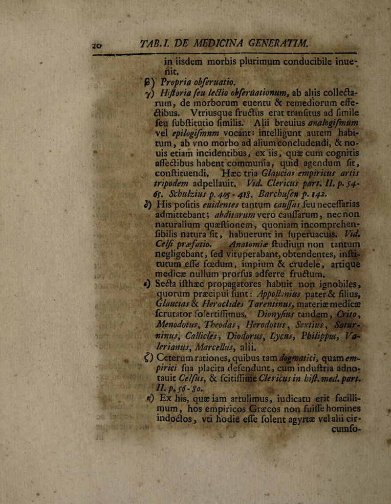 in iisdem morbis plurimum conducibile inue- nit, j0) Propria obferuatio. y) Hiftoria [eu le&amp;io obfenlationum, ab aliis coi leda¬ rum, de morborum euentu &amp; remediorum effe- dibus. Vtriusque frudus erat tranfitus ad fimile feu fubftitutio fimilis. Alii breuius analogifmum vel epilogifmnm vocant: intelligunt autem habi¬ tum, ab vno morbo ad alium concludendi, &amp; no- uis etiam incidentibus, ex iis, quae cum cognitis afFedibus habent communia, quid agendum fit, conftituendi. Haec tria Glaucias empiricus artis tripodem adpellauit. Vid. Clericus part♦ IU p. S4' 6f. Schulzius p. 40$ r 418. Barchufen p. 142. 2) His pofitis euidentes tantum cauJJas feuneceflarias admittebant; abditarum vero caudarum, nec non naturalium quaeftionem, quoniam incomprehen- fibilis natura fit, habuerunt in fuperuacuis. Vid\ Celfi praefatio. Anatomiae ftudium non tantum negligebant, fed vituperabant, obtendentes, inlli- tutum elTe fcedum, impium &amp; crudele, artique medicae nullum prorfus adferre frudum* 0 Seda iflhaec propagatores habuit non ignobiles, quorum praecipui funt: AppoUonius pater &amp; filius, Glaucias &amp; Heraclides Tarentinus^ materiae medicae fer utitor folerti (Iimus. Dionyfius tandem, Crito, Menodotus, Theodas, Herodotus, Sextius, Satur¬ ninus, Callides, Diodorus, Lycusy Philippus, Ftf- lerianus, Marcellus, alii. &lt;f) Ceterum rationes, quibus tam dogmatici, qmm em¬ pirici fua placita defendunt, cum induflria adno- tauit Celfusy &amp; fcitifiime Clericus in hift.med* part. n) Ex his, quaeiam attulimus, iudicatu erit facilli¬ mum , hos empiricos Graecos non fuiffehomines indodos, vti hodie effe folent agyrtae vel alii cir- cumfo-