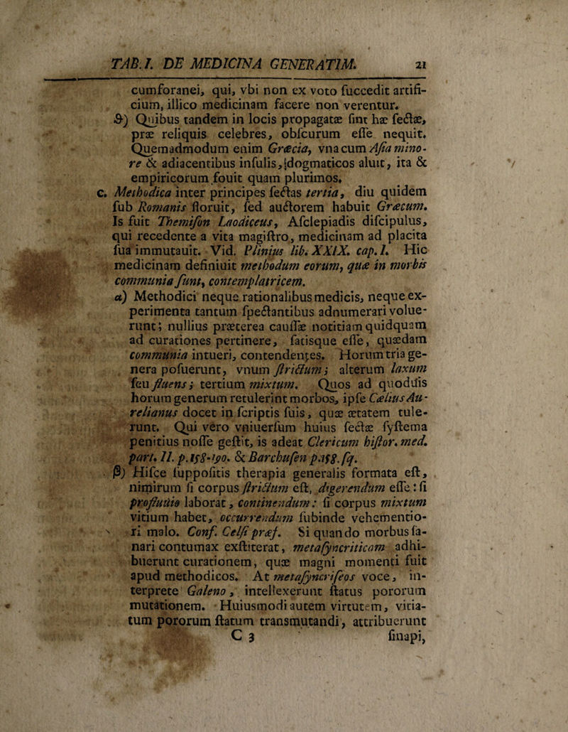 cumforanei, qui, vbi non ex voto fuccedit artifi¬ cium, illico medicinam facere non verentur* &amp;) Quibus tandem in locis propagatae fint hae feftae, prae reliquis celebres, obfcurum efle nequit* Quemadmodum enim Grcecia, \mcx\m Afia mino¬ re &amp; adiacentibus infulis,[dogmaticos aluit, ita &amp; empiricorum fouit quam plurimos* c. Methodica inter principes fe&lt;ftas tertia, diu quidem fub Romanis floruit, fed ausiorem habuit Greecum. Is fuit Themifon Laodiceus, Afclepiadis difcipulus, qui recedente a vita magiftro, medicinam ad placita fua immutauit. Vid. Plinius lib.XXIX. cap.L Hic medicinam definiuit methodum eorum, quos in morbis communia funty contemplatricem. a) Methodici neque rationalibus medicis, neque ex¬ perimenta tantum fpeilantibus adnumerari volue¬ runt; nullius praeterea caullae notitiam quidquam ad curationes pertinere, fatisque efle, quaedam communia intueri, contendentes. Horum tria ge¬ nera pofuerunt, vnum flrifium; alterum laxum {eu fluens; tertium mixtum. Quos ad quodilis horum generum retulerint morbos, ipfe 'CaliusAu * relianus docet in fcriptis fuis, quae aetatem tule¬ runt. Qui vero vniuerfum huius fe$ae fyftema penitius nofle geftit, is adeat Clericum hiflor.med. paru II. p.i$8-yo. &amp; Barchufen p.ifjf.fq. (3) Hifce fuppofitis therapia generalis formata eft, nimirum fi corpus flri&amp;um eft, digerendum efle: fi profluuio laborat, continendum: fi corpus mixtum vitium habet, occurrendum fubinde vehem enti o- x ri malo. Conf. Celfipr&amp;f. Si quando morbus fa¬ nari contumax exftjterat, metafyncriticam adhi¬ buerunt curationem, quae magni momenti fuit apud methodicos. At ?netaJyncrifeos voce, in¬ terprete Galeno, intellexerunt ftatus pororum mutationem. Huiusmodiautem virtutem, vitia¬ tum pororum ftatum transmutandi , attribuerunt C 3 Anapi,