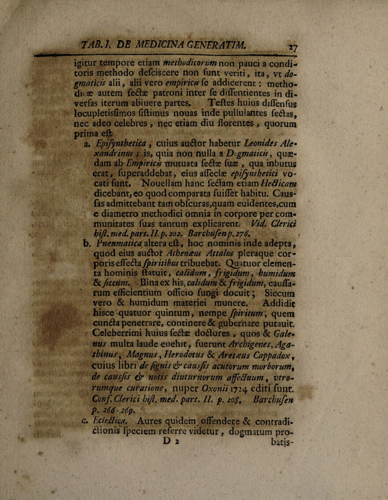 iy igitur tempore etiam methodicorum non pauci a condi¬ toris methodo defciscere non funt veriti, ita , vt do¬ gmaticis alii, alii vero empirica fe addicerent; metho¬ dicae autem fe&amp;ae patroni inter fe di dentientes in di- verfas iterum abiuere partes. Teftes huius diffenfus locupletisfimos fiftimus nouas inde pullulantes fe&lt;ftas, nec adeo celebres , nec etiam diu florentes * quorum prima eft a. Epifynthetica, cuius auilor habetur Leonides Ale¬ xandrinus ; is, quia non nulla a Dogmatica, quae¬ dam ab Empiricis mutuata fe&lt;5lse fuae , qua inbucus erat, fuperaddebat, eius afleclae epifynthetici vo¬ cati funt* Nouellam hanc fe#am etiam HeQicam dicebant, eo quod comparata fuiflet habitu. Caus- fas admittebant tam obfcuras,quam euidentes,cum e diametro methodici omnia in corpore per com¬ munitates fuas tantum explicarent. Vid. Clerici hijl. med. part. II. p. 202. Barchufenp. 276+ b. Pneumatica altera efj* hoc nominis inde adepta, quod eius auiloi* Athenaeus Attalus pleraque cor¬ poris effeda fpir itibus tribuebat. Quatuor elemen¬ ta hominis ftatuit, calidum, frigidum ? humidum &amp; ftccum. Bina ex his, calidum &amp; frigidum, cauda¬ rum efficientium officio fungi docuit; Siccum vero &amp; humidum materiei munere. Addidit hisce-quatuor quintum, nempe fpiritum, quem cun&lt;3a penetrare, continere &amp; gubernare putauit. Celeberrimi huius fe&amp;as do&amp;ores , quos &amp; Gale¬ nus multa laude euehit, fuerunt Archigenes, Aga- thinus, Magnus, Herodotus &amp;Aretaeus Cappadox f cuius libri de (ignis &amp; causfis acutorum morborum% de causfis &amp; notis diuturnorum affefifuum, vtro- rumque curatione, nuper Oxonti 1724 editi funt. Conf Clerici hift. med. part. II. p. 20$. Barchufen p. 266-269. c. Eclc&amp;ica. Aures quidem offendere &amp; contradi¬ ctionis fpeciem referre videtur, dogmatum pro- D 2 batis-