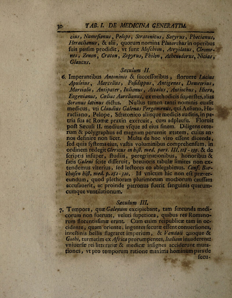 cius , Nume/ianus, Pelops, Stratonicus, Satyrus , Phecianus9 Heraclianus, &amp; alii, quorum nomina Plutor chusm operibus fuis pasfim prodidit, vc funt Mofchion, Atryilatus, Cleome¬ nes y Zenon, to», Zopyrusy Philon, Athenodorus, 2V/V/W, Glaucus, Siculum II. 6. Imperantibus Antoninis &amp; iuccefToribus , floruere Luctus Apuleius, Marcellus y Pofidippus, Antigenes, Demetrius, Martialis y Antipater, Iuli anus, Attalus, Antiochus, Hiero, EugenianuSy Ccelius Aurelianus, ex methodicis fu perfles, a lias Soranus latinus di&amp;us. Nullus tamen tanti nominis euafit medicus, vti Claudius Galenus Pergamenus, qui Aeliano, He- racliano, Pelope, Stratonico aliisque medicis auditis,in pa¬ tria fua ac Romae praxin exercuit, cum adplaufu, Floruit poft Saeculi II. medium vfque ad eius finem. Diligens cete¬ rum &amp; polygraphus ad magnam peruenit aetatem, cuius an* nos definire non licet. Multa de hoc viro eflent dicenda, fed quia fyftemaeius, vaftis voluminibus comprehenfum, in ordinem redegit Clericus inhijl. med. part. III.118 -ipp. 8c de feriptis infuper* fiudiis, peregrinationibus, honoribus &amp; fatis Galeni fcite difleruit, breuioris tabulae limites non ex¬ tendemus vlterius, fed le<ftores eo ablegabimus. £0»/! 'chufen hifl♦ wrf. p. 282-320. - Id vnicum hic non eft praeter¬ eundum , quod plethoram plurimorum morborum cauflam accufauerit, ac proinde patronus fuerit fanguinis quarum¬ cumque ventilationum, Sseculum III. 7, Tempora , quae Galenum excipiebant, tam foecunda medi¬ corum non fuerunt, veluti fuperiora, quibus res Romano¬ rum fiorentisfimae erant. Cum enim reipublicae tam in oc¬ cidente, quam oriente, ingentesfecurae eflentconuerfiones, inteftinis bellis flagraret imperium, &amp; Vandali quoque &amp; Gothiy turmatim ex Africa prorumpentes, Italiam inuaderent: vniuerfe rei litterariae &amp; medicae infignes acciderunt muta¬ tiones, vtpro temporum ratione maxima hominum pars de fecu-