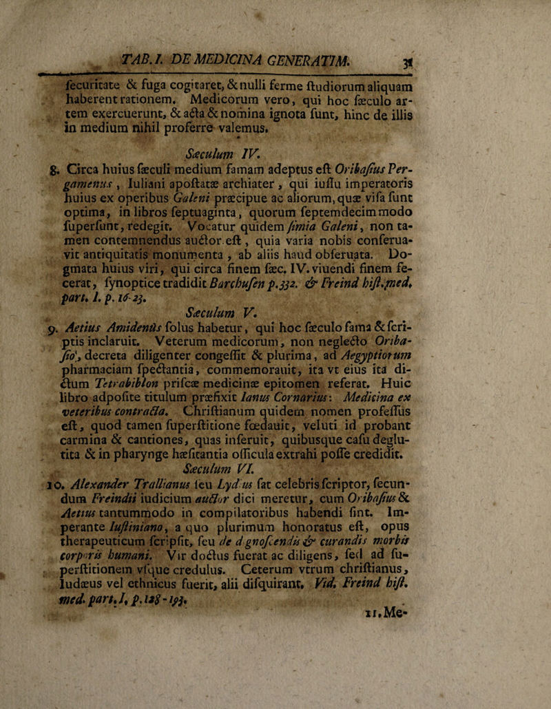 *-***' * “ .. ' ' 1,11 .-hiiumi in» n n fecuritate &amp; fuga cogitaret, &amp; nulli ferme ftudiorum aliquam haberent rationem. Medicorum vero, qui hoc foculo ar¬ tem exercuerunt, &amp; adta &amp; nomina ignota funt, hinc de illis in medium nihil proferre valemus. Saeculum IV. 8. Circa huius foculi medium famam adeptus eft Orihafius Per¬ gamenus , Iuliani apoftatae archiater , qui iuflu imperatoris huius ex operibus Galeni praecipue ac aliorum, quae vifafunt optima, in libros feptuaginta, quorum feptemdecimmodo fuperfunt, redegit. Vocatur quidem fimia Galeni, non ta¬ men contemnendus auflor.eft, quia varia nobis conferua- vit antiquitatis monumenta , ab aliis haud obferuata. Do¬ gmata huius viri, qui circa finem fec. IV.viuendi finem fe¬ cerat, fynoptice tradidit Barchufen {,332. &amp; Freind hift.pied* pari. 1. p. if-23. Saeculum V\ 9. Aetius Amidentis folus habetur, qui hoc foculo fama &amp;fcri- ptis inclaruit. Veterum medicorum, non neglego Oriba- fio\, decreta diligenter congeflit &amp; plurima, ad Aegyptiorum pharmaciam fpedantia, commemorauit, itavt eius ita di¬ ctum Tetrabiblon prifcae medicinae epitomen referat. Huic libro adpofite titulum praefixit lanus Cornarius: Medicina ex veteribus contra&amp;a, Chriftianum quidem nomen profelFus eft, quod tamen fuperftitione foedauit, veluti id probant carmina &amp; cantiones, quas inferuit, quibusque cafu deglu- tita &amp; in pharynge hsefitantia oflkula extrahi pofTe credidit. Saeculum VI. 10. Alexander Trallianus ieu Lyd us fat celebris fcriptor, fecun¬ dum Freindii iudicium auflor dici meretur, cum Orihafius &amp; Aetius tantummodo in compilatoribus habendi fint. Im¬ perante luflinianoy a quo plurimum honoratus eft, opus therapeuticum fcrlpfit, feu de dgnofcendis &amp; curandis morbis corporis humani. Vir do&lt;5tus fuerat ac diligens, fed ad fu- perftitionem vfque credulus. Ceterum vtrum chriftianus, ludaeus vel ethnicus fuerit, alii difiiuirant, Vid, Freind hift. mcd* part• /, p. 1*8 - xi. Me*