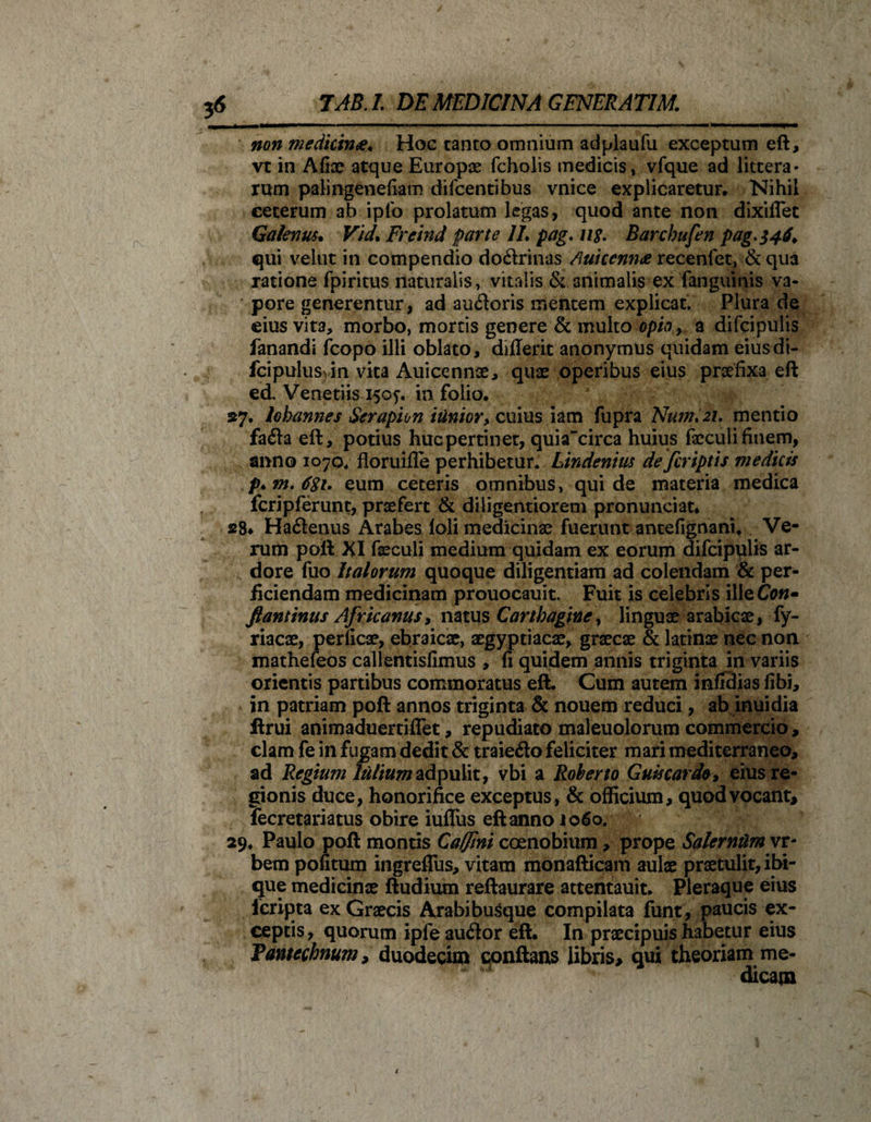 &amp; non medicina* Hoc tanto omnium adplaufu exceptum eft, vt in Afiae atque Europae fcholis medicis, vfque ad littera¬ rum paKngenefiam difcentibus vnice explicaretur. Nihil ceterum ab iplo prolatum legas, quod ante non dixiflet Galenus. Vid. Frcind parte II. pag. n$. Barchufen pag&gt;$4$&gt; qui velut in compendio doctrinas /luicenna recenfet, &amp; qua ratione fpiritus naturalis, vitalis &amp; animalis ex fangumis va¬ pore generentur, ad aufloris mentem explicat. Plura de eius vita, morbo, mortis genere &amp; multo opio , a difcipulis fanandi fcopo illi oblato, ddlerit anonymus quidam eiusdi- fcipulusvin vita Auicennae, quae operibus eius praefixa eft ed. Venetiis isop in folio. 27. lohannes Serapion itlnior, cuius iam fupra Num.21. mentio fa&lt;fta eft, potius huc pertinet, quiacirca huius faeculi finem, anno 1070. floruiffe perhibetur. Lindenius de fer iptis medicis eum ceteris omnibus, qui de materia medica fcripferunt, praefert &amp; diligentiorem pronunciat. 28* Hadenus Arabes loli medicinae fuerunt antefignani. Ve¬ rum poft XI faeculi medium quidam ex eorum difcipplis ar¬ dore fuo Italorum quoque diligentiam ad colendam &amp; per¬ ficiendam medicinam prouocauit. Fuit is celebris illeCfl»- ftantinus Africanus, natus Carthagine , linguae arabicae, fy- riacae, perficae, ebraicae, aegyptiacae, graecae &amp; latinae nec non mathefeos callentisfimus , fi quidem annis triginta in variis orientis partibus commoratus eft. Cum autem infidias fibi, in patriam poft annos triginta &amp; nouem reduci, ab inuidia ftrui animaduertiffet, repudiato maleuolorum commercio, clam fe in fugam dedit &amp; traie#o feliciter mari mediterraneo, ad Regium ^//«wadpulit, vbi a Roberto Guk cardo, eius re¬ gionis duce, honorifice exceptus, &amp; officium, quod vocant, fecretariatus obire iuflus eft anno 1060. 29. Paulo poft montis Calfini coenobium , prope Salernum vr- bem pofitum ingreffus, vitam monafticam aulae praetulit, ibi- que medicinae ftudium reftaurare attentauit. Pleraque eius icripta ex Graecis Arabibusque compilata funt, paucis ex¬ ceptis, quorum ipleaucftor eft. In praecipuis habetur eius Pamecbnum, duodecim conftans libris, qui theoriam me¬ dicam