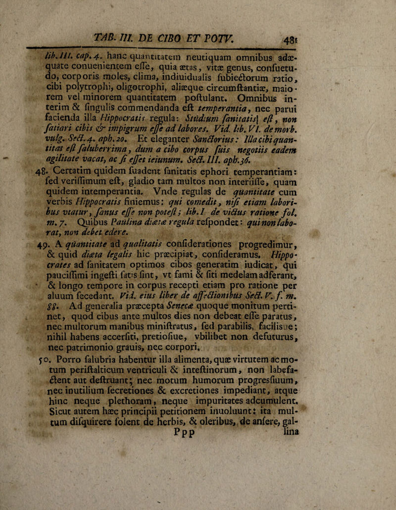 48* lib.ltL cap*4. hanc quantitatem neutiquam omnibus adae¬ quate conuenientem efle, quia aetas, vitae genus, confuetu- do, corporis moles, clima, indiuidualis fubieCtorum ratio, cibi polytrophi, oligotrophi, aliaeque cireumftantise, maio - rem vel minorem quantitatem poftuiant* Omnibus in- terim &amp; fingulis commendanda eft temperantia, nec parui facienda ilia Hippocratis regula: Studium fanitatis\ eft, non fatiari cibis &amp; impigrum ejfe ad labores. Vid. Itb♦ VI. demorb. vulg. Sefl. 4. apb. 20. Et eleganter San florius: Illa cibi quan¬ titas eft faluberrima, dum a cibo corpus fuis negotiis eadem agilitate vacat, ac fi ejjet ieiunum. Sefl. 111. aph.36. 48* Certatim quidem fuadent fanitatis ephori temperantiam: fed veri {fimum eft, gladio tam multos non interiifle, quam quidem intemperantia, Vnde regulas de quantitate cum verbis Hippocratis finiemus: qui comedit, ritfi etiam labori¬ bus vtatur, fanus ejfe non poteft; lib.l de viflus ratione fol. m. 7. Quibus Paulina dia: a regula refpondec: qui non labo¬ rat, non debet edere. 49. A quantitate ad qualitatis confiderationes progredimur, &amp; quid diaeta legalis hic praecipiat, confideramus* Hippo¬ crates ad fanicatem optimos cibos generatim iudicat, qui pauciflimi ingefti latis fint, vt fami &amp; liti medelam adferant, &amp; longo tempore in corpus recepti etiam pro ratione per aluum fecedant. Vid. eius Uber de ajfeflionibus Sefl. V. f. m. 88. Ad generalia praecepta Seneca quoque monitum perti¬ net , quod cibus ante multos dies non debeat efle paratus, nec multorum manibus miniftratus, fed parabilis, facilisue; nihil habens accerlkt, pretiofiue, vbilibet non defuturus, nec patrimonio grauis, nec corpori, 50. Porro falubria habentur illa alimenta, quae virtutem ac mo¬ tum periftalticum ventriculi &amp; inteftinorum, non labefa¬ cient aut deftruant; nec motum humorum progresfiuum, nec inutilium fecretiones &amp; excretiones impediant, atque hinc neque plethoram, neque impuritates adcumulent. Sicut autem haec principii petitionem inuoluunt: ita mul¬ tum difquirere foient de herbis, &amp; oleribus, de anfere, gal- P p p lina