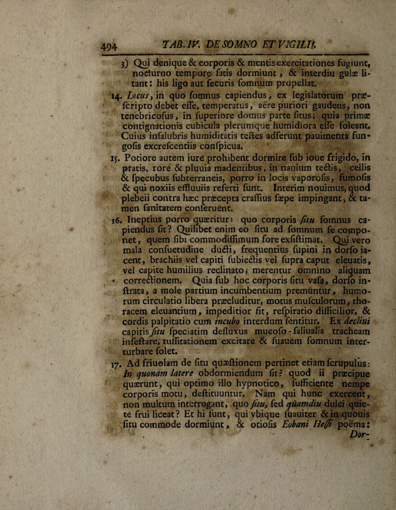 3) Qui denique &amp; corporis &amp; mentis exercitationes fugiunt, nocturno tempora fatis dormiunt, &amp; interdiu gulae li¬ tant: his ligo aut ifecuris fomnum propellat. 14. Locus} in quo fomnus capiendus, ex legislatorum praC- fcripto debet efle, temperatus, aere puriori gaudens, non tenebricofus, in fuperiore domus parte fitus; quia primae contignationis cubicula plerumque humidiora effe foleant. Cuius infalubris humiditatis teftes adferunt pauimenta fun- gofis excrefcentiis confpicua» if. Pociore autem iure prohibent dormire fub ioue frigido, in pratis, rore &amp; pluuia madentibus, in nauium te&amp;is, cellis &amp; fpecubus fubterraneis, porro in locis vaporofis, fumofis &amp; qui noxiis effluuiis referti funt. Interim nouimus, quod plebeii contra haec praecepta craffius faepe impingant, &amp; ta¬ men fanitatem conferuent. 16. Ineptius porro quaeritur: quo corporis fitu fomnus ca¬ piendus fit? Quilibet enim eo fitu ad fomnum fe compo¬ net, quem fibi commodifiimum fore exfiftimat. Qui vero mala confuetudine dudi, frequentius fupini in dorfo ia- cent, brachiis vel capiti fubiedis vel fupra caput eleuatis, vel capite humilius reclinato; merentur omnino aliquam * corredionem. Quia fub hoc corporis fitu vafa, dorfo in- ftrata, a mole partium incumbentium premuntur, humo¬ rum circulatio libera praecluditur, motus rnufculorum, tho¬ racem eleuantium, impeditior fit, refpiratio difficilior, &amp; cordis palpitatio cum incubo interdum fentitur. Ex declini capitis fitu fpeciadm defluxus mucofo - faliualis tracheam infeftare, tufficarionem excitare &amp; fuauem fomnum inter¬ turbare folet* 17. Ad friuolam de fitu quaeftioncm pertinet etiam fcrupulus: In quonam latere obdormiendum fit? quod ii praecipue quaerunt, qui optimo illo hypnotico, fufficiente nempe corporis motu, deftituuntur* Nam qui hunc exercent, non multum interrogant, quo fitu* fed quamdiu dulci quie¬ te frui liceat? Et hi funt, qui vbique luauiter &amp; in quouis fitu commode dormiunt, &amp; otiofis Eohani Heffi poema: * ^ ^ Dor-
