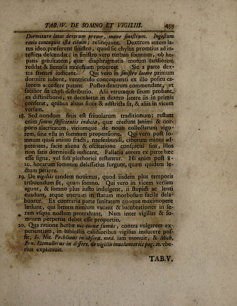 Dormiture lam dextrum preme, mane Jtntftrum. lngeflum ratio concoquit ifia cibum $ relinquunt* Dextrum autem la¬ tus ideo; praeferunt finiftro, quodfic chylus promtius adin- teftina deicendat; in finiftro vero turbari fomnum, ob he«* patis grauitatem, quae diaphragmatis motum tardioreni Teddat &amp; lienofis moJeftiam procreet. Sic a parte dex¬ tra flantes iudicant. Qui vero in finiflro latere primum dormire iubent, ventriculo concoquenti ex illo pofitu ca¬ lorem accedere putant. Poftea dextrum commendant , vt facilior fit chyli diftributio. Aiii vtrumque fitum probant, ea diftindtione, vt decubitus in dextro latere iis in primis conferat, qnibus aluus ficca &amp; adftri&amp;a fit, &amp; aliis in vicem verfam* 18. Sed nondum finis eft friuolarum traditionum; reflant enim fomnifiifficientis indicia, quae credunt [animi &amp; cor¬ poris alacritatem, viriumque de nouo colle&lt;ftarum vigo¬ rem, fine vlla in fomnum propenfione. Qui vero poft fo¬ mnum quafi animo frafti, naufeabundi, ciborum minus ad- petentes, facie aliena &amp; ofcitatione confpicui fint, illos non fatis dormiuifie iudicant. Fallacia autem ex parte haec efle figna, vel foli plethorici reflantur. Hi enim poft 8- 10. horarum fomnum delaflFatius furgunt, quam quidem le- 6tum petiere. 19. De vigiliis tandem nouimus, quod iisdem plus temporis tribuendum fit, quam fomno. Quivero in vicem verfam agunt, &amp; fomno plus iufto indulgent, ii ftupidi ac lenti euadunt, atque enerujti in flatum morbofum facile dela- buntur. Ex contraria parte fanitatem quoque maximopere laedunt, qui litteris nimium vacant &amp; lucubrationes in fe* m ram vfqne nocftem protrahunt. Nam inter vigilias &amp; fo¬ mnum perpetua debet efle proportio. 20. Qina ratione herbae nic &gt;tum£ fumtis, contra vulgarem ex¬ perientiam, in (ubiedlis calidioribus vigilias inducere pof- fit, It. Nic. Pecblinus in obferu. med. iam monuit, &amp; Mich. Em. Ettmullerus in dijjirt, de vigilia inuoluntariispag. 21. vbe- rius expiicauit. TAB.V*