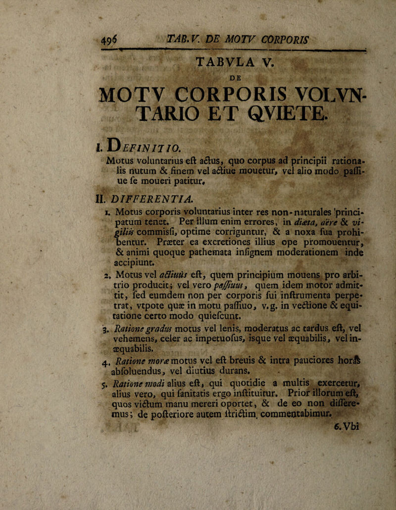 TABVLA V. MOTV CORPORIS VOLVN- TARIO ET QVIETE. I. Definitio. Motus voluntarius eft a£lus, quo corpus ad principii rationa¬ lis nutum &amp; finem vel a<Siue mouetur, vel alio modo pafli- ue fe moueri patitur# II. DIFFERENTIA. i. Motus corporis voluntarius inter res non-naturales 'princi- patum tenet. Per illum enim errores, in di<eta, aere &amp; vi- giliis commisfi, optime corriguntur, &amp; a noxa fua prohi¬ bentur. Praeter ea excretiones illius ope promouentur, &amp; animi quoque pathemata infignem moderationem inde accipiunt. 2* Motus vel attiuiis eft, quem principium mouens pro arbi¬ trio producit i vel vero petffiuus, quem idem motor admit¬ tit, ied eumdem non per corporis fui inftrumenta perpe¬ trat, vtpote quae in motu paffiuo, v.g. in vedlione &amp; equi¬ tatione certo modo quiefcunt, 3. Ratione gradus motus vel lenis, moderatus ac tardus eft, vel vehemens, celer ac impetuofus, isque vel aequabilis, vel in¬ aequabilis. 4. Ratione mor<e motus vel eft breuis &amp; intra pauciores hor&amp; abfoiuendus, vel diutius durans. 5. Ratione modi alius eft, qui quotidie a multis exercetur, alius vero, qui fanitatis ergo inftituitur. Prior illorum eft, quos vi&amp;um manu mereri oportet, &amp; de eo non differe¬ mus; de pofteriore autem itri&amp;im, commentabimur, 6. Vbi