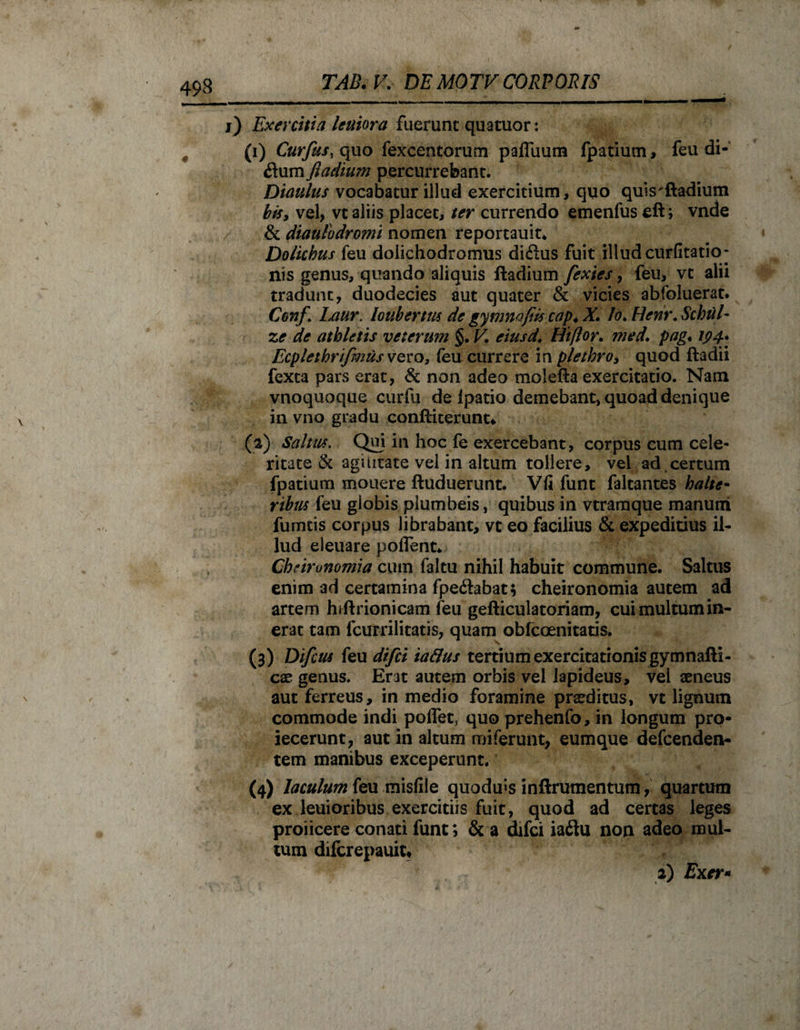 i) Exercitia leniora fuerunt quatuor: , (i) Curfus, quo fexcentorum paffiium fpatiutn, feu di- dum ftadium percurrebant. Dianius vocabatur illud exercitium, quo quis'ftadium bis, vel, vc aliis placet, ter currendo emenfus eft; vnde &amp; diaulo dromi nomen reportauit* Dolichus feu dolichodromus di&amp;us fuit illud curfitatio- nis genus, quando aliquis ftadium fexies, feu, vt alii tradunt, duodecies aut quater &amp; vicies abfoluerat. Conf \ Laur. loubertus de gymnafiis cap.X. Io. Henr.Schiil- ze de athletis veterum §. V. eiusd. Hiftor. med. pag♦ 194* Ecplethrifmusvevo, (ea currere in plethro, quod ftadii fexta pars erat, &amp; non adeo molefta exercitatio. Nam vnoquoque curfu de (patio demebant, quoad denique in vno gradu conftiterunt* (a) Saltus. Qui in hoc (e exercebant, corpus cum cele¬ ritate &amp; agilitate vel in altum tollere, vel ad certum fpatium mouere ftuduerunt. Vfi funt faltantes halte* ribus feu globis plumbeis, quibus in vtramque manum fumeis corpus librabant, vt eo facilius &amp; expeditius il¬ lud eleuare poflent* Chrirunomia cum faltu nihil habuit commune. Saltus enim ad certamina fpe&lt;ftabat; cheironomia autem ad artem hiftrionicam feu gefticulatoriam, cuimultumin- erat tam fcurrilitatis, quam obfccenitatis. (3) Difcus feu difei taflus tertium exercitationis gymnafti- cae genus. Erat autem orbis vel lapideus, vel aeneus aut ferreus, in medio foramine praeditus, vt lignum commode indi poffet, quo prehenfo, in longum pro- iecerunt, aut in altum miferunt, eumque defeenden- tem manibus exceperunt. (4) laculum feu misfile quodms inftrumentum, quartum ex leuioribus exercitiis fuit, quod ad certas leges proiicere conati funt; &amp; a difei iailu non adeo mul¬ tum diferepauit* 2) Exer- /