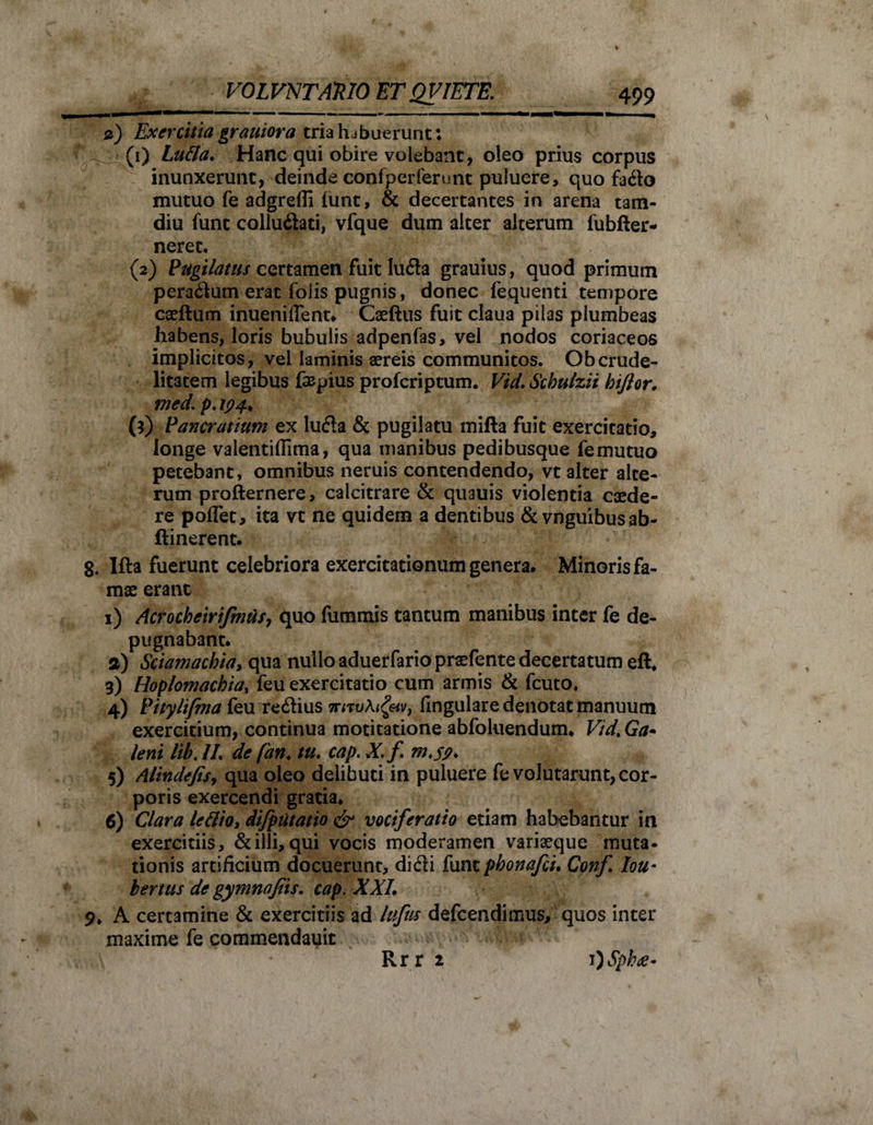 mmm^-k^^(b»*»*,,***^*,*®**b—■ ■■ i ■ ——— ——p——I Wfc——— &amp;) Exercitia grauiora tria habuerunt: '4: (1) Lutta. Hanc qui obire volebant, oleo prius corpus inunxerunt, deinde confperfertmt puluere, quo fado mutuo fe adgrefli (unt, &amp; decertantes in arena tam- diu fune colludati, vfque dum alter alterum fubfter- neret. (2) Pugilatus certamen fuit luda grauius, quod primum peradum erat folis pugnis, donec fequenti tempore caeftum inueniflent. Caeftus fuit claua pilas plumbeas habens, loris bubulis adpenfas, vel nodos coriaceos implicitos, vel laminis aereis communitos. Obcrude¬ litatem legibus faepius proferiptum. VicL Schulzii biftor, med\ p. \94> (3) Pancratium ex luda &amp; pugilatu mifta fuit exercitatio, longe valentiflima, qua manibus pedibusque femutuo petebant, omnibus neruis contendendo, vt alter alte¬ rum profternere, calcitrare &amp; quauis violentia caede¬ re poflet, ita vt ne quidem a dentibus &amp; vnguibusab- ftinerent. 8. Ifta fuerunt celebriora exercitationum genera. Minoris fa¬ mae erant 1) Acrocheirifmufj quo fummis tantum manibus inter fe de¬ pugnabant. а) Sciamacbia, qua nullo aduerfario praefente decertatum eft. 3) Hoplomachia, feu exercitatio cum armis &amp; fcuto, 4) Pitylifma feu redius lingulare denotat manuum exercitium, continua motitatione abfoluendum. Vtd% Ga~ leni lib, IL de fan. tu. cap. X, f. m.jj?* 5) Alindefisy qua oleo delibuti in puluere fe volutarunt, cor¬ poris exercendi gratia. б) Clara lettio, difptitatio &amp; vociferatio etiam habebantur in exercitiis, &amp; illi, qui vocis moderamen variaeque muta¬ tionis artificium docuerunt, didi funtpbonafei. Conf Iou• bertus de gymnofiis. cap. XXL 9. A certamine &amp; exercitiis ad Ivfus defeendimus, quos inter maxime fe commendauit Rr r 2 1 )Sph<e-