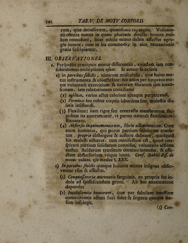 rum, quae decefferunt, quotidiana reparatio. Volunta¬ rii contra motus in quam plurimis dire&amp;e horum nul¬ lum intendunt, licet nihilo minus di&amp;os effeftus egre¬ gie iuuenc; cum in his commodi, ip aliis recreationis gratia fufeipiantur* III. OBSERVATIONES. _ • i. Perfpedis praecipuis motus differentiis, eiusdem iam con- fiderabimus multiplicem vfum. Is autem feexferit 1) in partibus folidis , nimirum mufculofis, quae huius mo¬ tus inftrumenta &amp; obieila funt : his enim per frequens mo¬ tus voluntarii exercitium &amp; iteratam fibrarum iam inten- fionem, iam relaxationem conciliatur (1) agilitas, varios a&lt;flus celeriter apteque perpetrandi* (2) Firmitas feu robur coeptis laboribus fine moleftia diu fatis infiftendi. / \ (3) Flexilitas: nam rigor feu contra&amp;a membrorum ftu- pi ditas ita auerruncatur, vt partes naturali flexilitatire- ftituantur. (4) Abflerflo inquinamentorum, fibris adhaerentium. Cum enim humores, qui poros partium folidarum tranfe- unt , proprie abftergere &amp; auferre debeant, quidquid his molefti adhaeret: tum manifeftum eft , quod con- fpirans partium folidarum conniius, voluntaria acftione audlus, fluidarum tranfitum omnino intendat, &amp;effe- &lt;3um abfterforium vtique iuuet, Conf Stabliidijf.de motus volunt. vfu medico §. XXX. 2) In partibus fluidis quoque huiusce motus infignes obfer- vantur vfus &amp; efferus. ^ (1) Conquajfatoria attenuatio fanguinis, ex propria fua in¬ dole ad fpiffefcendum proni. Ab hac attenuatione dependet (2) Incalefcentia humorum, quae per fubtilem inceftinae commotionis a£lum fieri folet &amp; frigoris quoque fen- fum infringit, (3) Con-