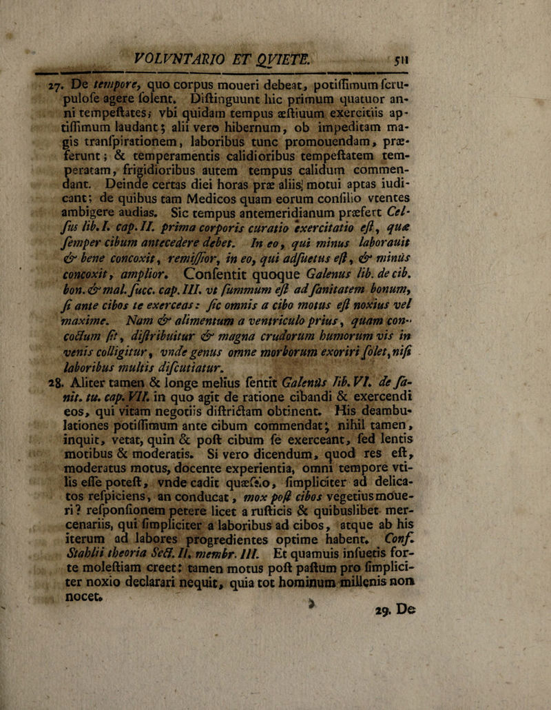 27. De tempore, quo corpus moueri debeat, potiffimum fcru- pulofe agere folent* Diftinguunt hic primum quatuor an¬ ni tempeftates; vbi quidam tempus aeftiuum exercitiis ap- tifllmum laudant; alii vero hibernum, ob impeditam ma¬ gis tranfpirationem, laboribus tunc promouendam» prae¬ ierunt ; &amp; temperamentis calidioribus tempeftatem tem¬ peratam, frigidioribus autem tempus calidum commen¬ dant. Deinde certas diei horas prae aliisi motui aptas iudi- cant; de quibus tam Medicos quam eorum confilio vtentes ambigere audias. Sic tempus antemeridianum praefert Ccl- fiis lib.L cap.II. prima corporis curatio “exercitatio eft, qua femper cibum antecedere debet„ In eo, qui minus laborauit &amp; bene concoxit y remijfior, in eo, qui adfuetus eft, &amp; minus concoxit, amplior♦ Confentit quoque Galenus lib.decib. bon,&amp;mal. fucc• cap.HL vt fummum eft ad fianitatem bonum, fi ante cibos te exerceas: fic omnis a cibo motus eft noxius vel maxime, Nam alimentum a ventriculo prius, quam con-&gt; codam fit, diftribuitur &amp; magna crudorum humorum vis in venis colligitur, vndegenus omne morborum exoriri[olet,nift laboribus multis difeutiatur. 28. Aliter tamen &amp; longe melius fentit Galends Ub• VE de fit- nit. tu. cap. VIL in quo agit de ratione cibandi &amp; exercendi eos, qui vitam negotiis diftri&amp;am obtinent. His deambu*» lationes potiflimum ante cibum commendat; nihil tamen» inquit, vetat, quin &amp; poft cibum fe exerceant, fed lentis motibus &amp; moderatis. Si vero dicendum, quod res eft» moderatus motus, docente experientia, omni tempore vti- lis efle poteft, vnde cadit quaefto» (Impliciter ad delica¬ tos refpiciens » an conducat, mox pofl cibos vegetius moue- ri? refponfionem petere licet arufticis &amp; quibuslibet mer¬ cenariis, qui (Impliciter a laboribus ad cibos, atque ab his iterum ad labores progredientes optime habent, Confi Stahlii theoria Sed. //♦ membr. 11L Et quamuis infueris for¬ te moleftiam creet: tamen motus poft paftum pro (Implici¬ ter noxio declarari nequit» quia tot hominum millenis non nocet, ' * 29. De