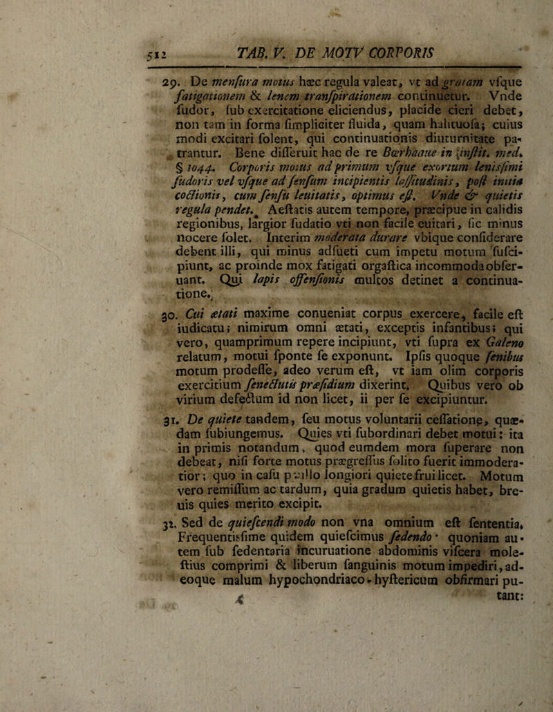 29. De menfura motus haec regula valeat, vt a A gratam vfque fatigationem &amp; lenem tranfpiramnem continuetur. Vade fudor, (ub exercitatione eliciendus, placide cieri debet, non tam in forma (impliciter fluida, quam hahtuofa; cuius modi excitari folent, qui continuationis diuturnitate pa¬ trantur. Bene difieruic hac de re Bcerbaaue in \inftit. mecL § 1044, Corporis motus ad primum vfque exortum lenis fimi fudor is vel vfque ad Jenfum incipientis lajjitudinis, pofl imtia coflionis, cum fenfu lenitatis, optimus efl. Vnde &amp; quietis regula pendetAeftatis autem tempore, praecipue in calidis regionibus, largior fudatio vti non facile euitari, fic minus nocere folet. Interim moderata durare vbique confiderare debentilli, qui minus adfueti cum impetu motum Tufci- piunt, ac proinde mox fatigati orgaftica incommodaobfer- uant. Qui lapis ojfenjionis multos detinet a continua¬ tione*; 30. Cui eetati maxime conueniat corpus_exercere, facile eft iudicatu; nimirum omni aetati, exceptis infantibus; qui vero, quamprimum repere incipiunt, vti fupra ex Galeno relatum, motui fponte fe exponunt. Ipfis quoque finibus motum prodefle, adeo verum eft, vt iam olim corporis exercitium fine flutis preefidium dixerint. Quibus vero ob virium defe&amp;um id non licet, ii per fe excipiuntur. 31. De quiete tandem, feu motus voluntarii ceflatione, quae¬ dam fubiungemus. Quies vti fubordinari debet motui: ita in primis notandum, quod eumdem mora fuperare non debeat, nifl forte motus praegreffus folito fuerit immodera¬ tior; quo in cafu pvullo longiori quietefruilicet. Motum vero remifliim ac tardum, quia gradum quietis habet, bre- uis quies merito excipit. 32. Sed de quiefcendi modo non vna omnium eft fententia* Frequentisfime quidem quiefcimus fidendo • quoniam au - tem fub fedentaria incuruatione abdominis vifcera mole- ftius comprimi &amp; liberum fanguinis motum impediri, ad- eoque malum hypochondriaco *hyftericum obfirmari pu- f tant: