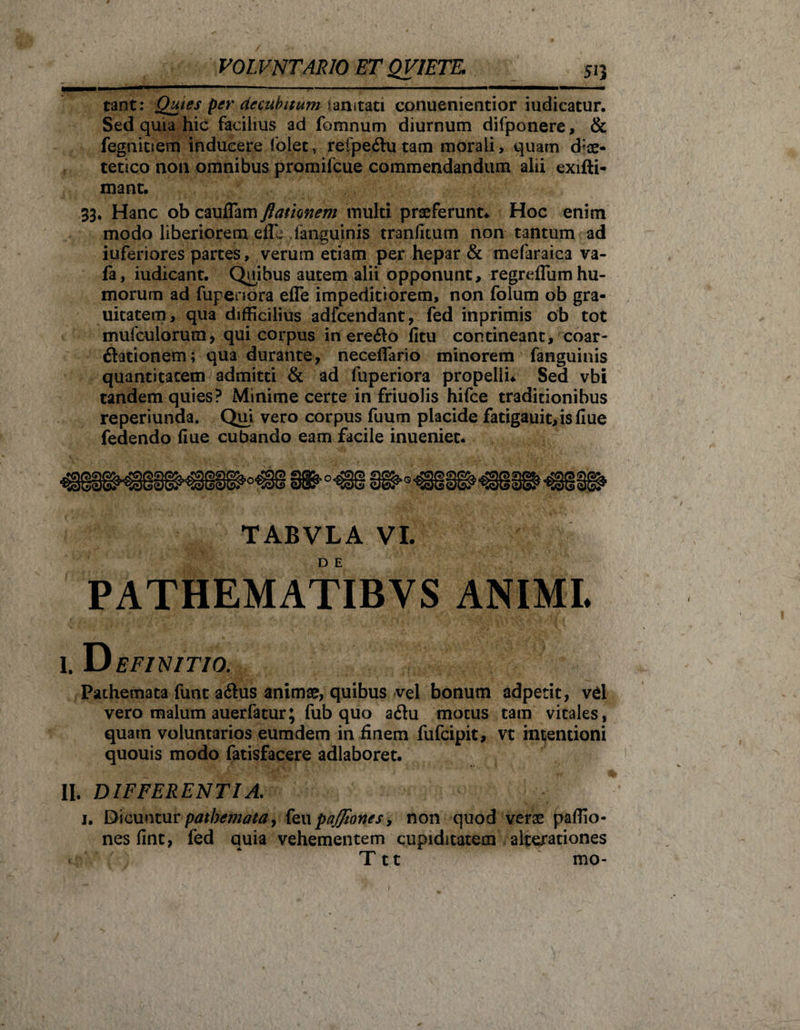 tant: Quies per decubitum ianitati conuenientior iudicatur. Sed quia hic facilius ad fomnum diurnum difponere, &amp; fegtiiuem inducere folet, refpe&amp;utam morali, quam d^ae- tetico non omnibus promifeue commendandum alii exifti- mant. 33. Hanc ob cauflam ftamnetn multi praeferunt* Hoc enim modo liberiorem efle ianguinis tranfitum non tantum ad iuferiores partes, verum etiam per hepar &amp; mefaraica va- fa, iudicant. Quibus autem alii opponunt, regrdlum hu¬ morum ad fupenora efle impeditiorem, non folum ob gra- uitatem, qua difficilius adfcendant, fed inprimis ob tot mufculorurn, qui corpus in ere&amp;o fitu contineant, coar- ftationem; qua durante, necefiario minorem fanguinis quantitatem admitti &amp; ad fuperiora propelli* Sed vbi tandem quies? Minime certe in friuolis hifce traditionibus reperiunda. Qui vero corpus fuum placide fatigauit,isfiue fedendo fiue cubando eam facile inueniet. TABVLA VI. PATHEMATIBVS ANIMI. I. Definitio. Pathemata funt a&amp;us animae, quibus vel bonum adpetit, vd vero malum auerfatur; fub quo adu motus tam vitales, quatn voluntarios eum dem in finem fufeipit, vt intjentioni quouis modo fatisfacere adlaboret. II. DIFFERENTIA. 1. Dicuntur pathemata, feu pajfiones, non quod verae paflio- nes fint, fed quia vehementem cupiditatem alterationes ‘ * Ttt mo-