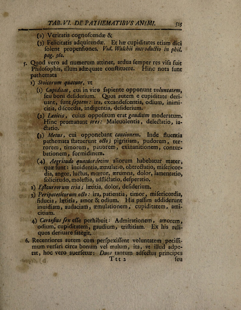(2) Veritatis cognofcendae &amp; (3) Felicitatis adquirendx. Et hae cupiditates etiam dici folent propenflones. Vid. Walchii introducto in phil. pag. 362. 7. Quod vero ad numerum attinet, ardua femper res vifa fuit Philofophis, illum adaequate conftituere. Hinc nota funt pathemata 1) Stoicorum quatuor, vt (1) Cupiditas, cui in viro fapiente opponunt voluntatemt feu boni defiderium. Quos autem e cupiditate deri- uant, funt feptem: ira, excandefcentia, odium, inimi¬ citia, difcordia, indigentia, defiderium. (2) Laetitia, cuius oppofitum erat gaudium moderatum. Hinc promanant tres: Maleuolentia, deledatio, ia- datio. (3) Metus, cui opponebant cautionem. Inde fluentia pathemata ftatuerunt odo; pigritiam, pudorem, ter¬ rorem, timorem, pauorem, exinanitionem, contur¬ bationem, formidinem» (4) Aegritudo quatitordecim aliorum habebatur mater, quaelunt: inuidentia,aemulatio, obtredatio, mifericor- dia, angor, ludus, moeror, aerumna, dolor, lamentatio, folicitudo, moleftia, adflidatio, defperatio, 2) Epicureorum tria; laetitia, dolor, defiderium* 3) Peripateticorum 0B0: ira, patientia, timor, mifericordia, fiducia, laetitia, amor &amp; odium* His paflim addiderunt inuidiam, audaciam, aemulationem,; cupiditatem, ami¬ citiam. 4) Cartefius fex efle perhibuit: Admirationem, amorem, odium, cupiditatem, gaudium, triftitiam. Ex his reli¬ quos deriuare fategit* 6* Recentiores autem cum perfpexiiTent voluntatem potifli- mum verfari circa bonum vel malum, ita, vt illud adpe- tat, hoc vero auerfetur: Duos tantum adfedus principes Ttt 2 feu