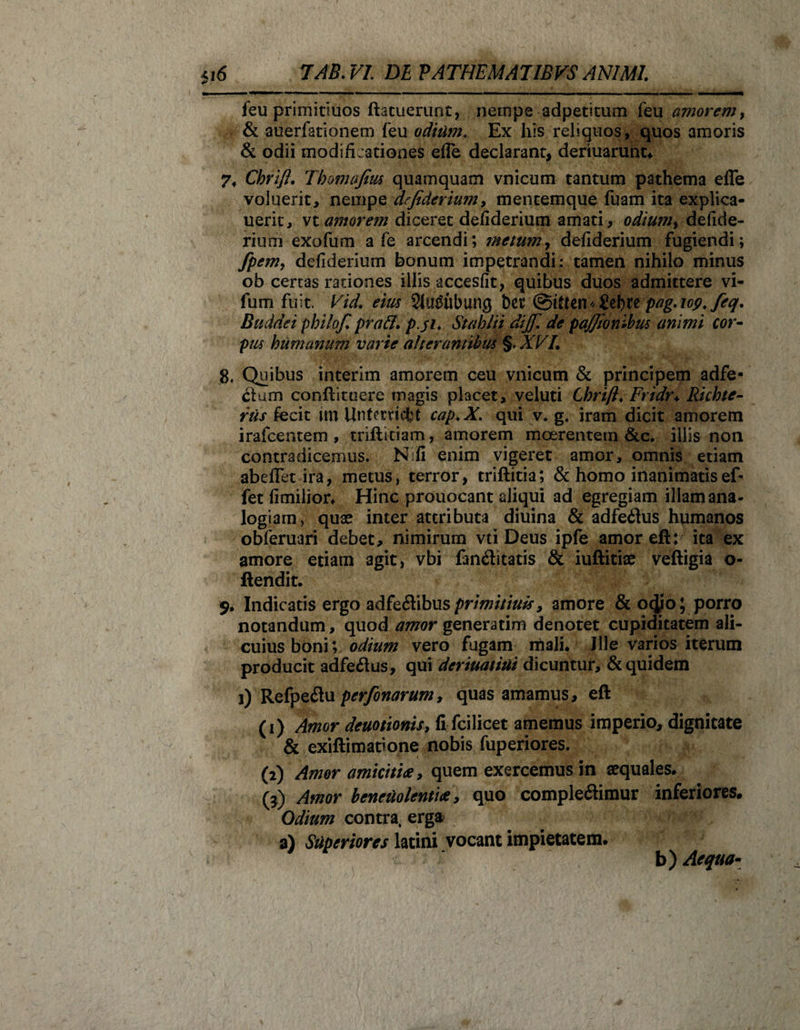 feu primitiuos ftatuerunt, nernpe adpeticum feu amorem, &amp; auerfationem feu odium. Ex his reliquos, quos amoris &amp; odii modificationes efle declarant, deriuarunt* 7* Chrift. Tbomafim quamquam vnicum tantum pathema efle voluerit, nempe defiderium, mentemque fuam ita explica- uerit, vt amorem diceret defiderium amati, odium, defide- rium exofum a fe arcendi; metum, defiderium fugiendi; fpem, defiderium bonum impetrandi: tamen nihilo minus ob certas rationes illis accesfit, quibus duos admittere vi- fum fuit. Vid. eius 2lu£ubung t&gt;cr @hten*£ebtepag-iop.feq. Budae i pbilof,' pra&amp;. p.ji. Stahlii dijfi de pajjionibus animi cor¬ pus humanum varie alterantibus §. XVL Quibus interim amorem ceu vnicum &amp; principem adfe- dum conflituere magis placet, veluti Chrift♦ Fridr♦ Richte- rus fecit irn Untcrvicfct cap.X. qui v. g4 iram dicit amorem irafcentem , triftitiam, amorem moerentem &amp;c. illis non contradicemus. N;fi enim vigeret amor, omnis etiam abeflet ira, metus, terror, triftitia; &amp; homo inanimatisef- fet fimilion Hinc prouocant aliqui ad egregiam illam ana¬ logiam, quae inter attributa diuina &amp; adfedus humanos obferuari debet, nimirum vti Deus ipfe amoreft: ita ex amore etiam agit, vbi fanditatis &amp; iuftitiae veftigia o- ftendit. $* Indicatis ergo adfedibus primitiuis, amore &amp;ocjjo; porro notandum, quod amor generarim denotet cupiditatem ali¬ cuius boni; odium vero fugam mali* Ille varios iterum producit adfedus, qui deriuatiui dicuntur, &amp; quidem i) Refpedu perfonarum, quas amamus, eft (1) Amor deuotionis, fi fcilicet amemus imperio, dignitate &amp; exiftimatione nobis fuperiores. (2) Amor amicitia, quem exercemus in aequales. (3) Amor beneuolentia y quo compledimur inferiores. Odium contra, erga? a) Superiores latini vocant impietatem. b) Aequa-