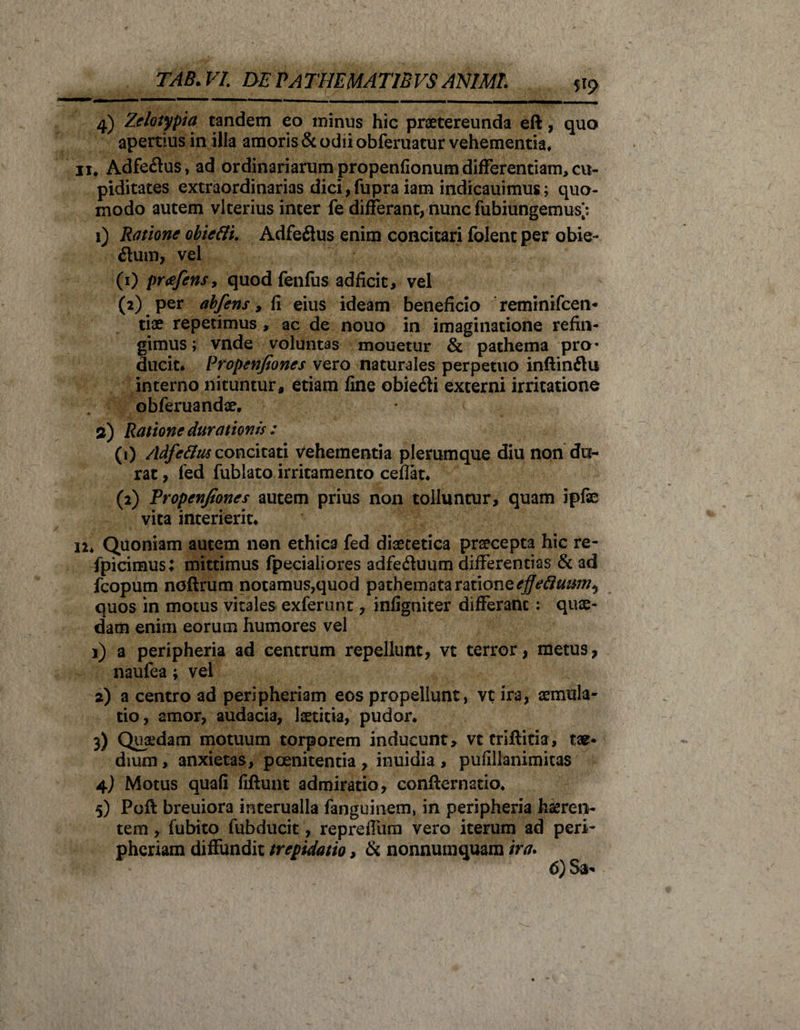 V9 4) Zelotypia tandem eo minus hic praetereunda eft, quo apertius in illa amoris &amp; odii obferuatur vehementia* 11* Adfeftus, ad ordinariarum propenfionum differentiam, cu¬ piditates extraordinarias dici,fupra iam indicauimus; quo¬ modo autem vlterius inter fe differant, nunc fubiungemus; 1) Ratione obiefti. Adfeftus enim concitari folent per obie- dum, vel (1) pr&lt;efens, quod fenfus adficit, vel (2) per abfens, i1 eius ideam beneficio reminifcen- tiae repetimus, ac de nouo in imaginatione refin¬ gimus ; vnde voluntas mouetur &amp; pathema pro¬ ducit. Propenjiones vero naturales perpetuo inftinflu interno nituntur, etiam fine obie&amp;i externi irritatione obferuandae. a) Ratione durationis : (1) Adfettus concitati Vehementia plerumque diu non du¬ rat , fed fublato irritamento ceffat. (2) Tropenjtones autem prius non tolluntur, quam ipfe vita interierit. 12. Quoniam autem non ethica fed diaetetica praecepta hic re- fpicimus; mittimus fpecialiores adfe&amp;uum differentias &amp; ad fcopum noflrum notamus,quod pathemata ratione ejjeftutsm^ quos in motus vitales exferunt, infigniter differant : qute- dam enim eorum humores vel 1) a peripheria ad centrum repellunt, vt terror, metus, naufea; vel 2) a centro ad peripheriam eos propellunt, vt ira, aemula¬ tio, amor, audacia, laetitia, pudor. 3) Quaedam motuum torporem inducunt, vt triffitia, tae* dium, anxietas, poenitentia , inuidia , pufillanimitas 4) Motus quafi fiftunt admiratio, conflernatio. 5) Poft breuiora interualla fanguinem, in peripheria haeren¬ tem , fubito fubducit, repreffum vero iterum ad peri¬ pheriam diffundit trepidatio, &amp; nonnumquam ira.