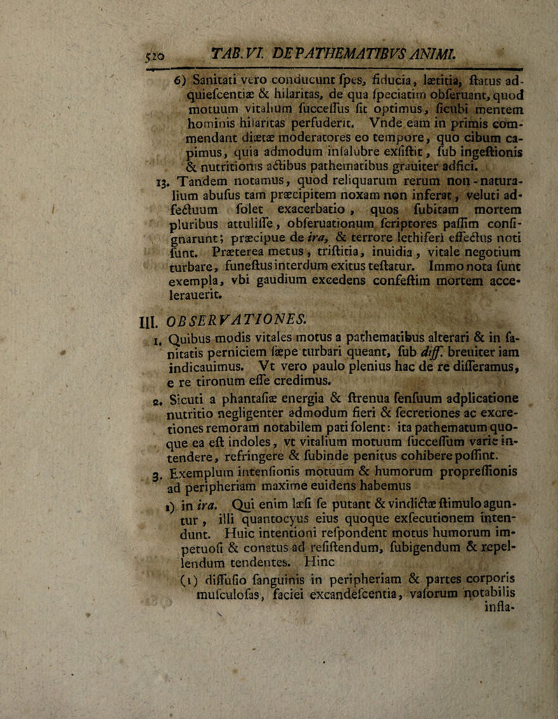 6) Sanitati vero conducunt fpes, fiducia, laetitia, flatus ad- quiefcentiae &amp; hilaritas, de qua fpeciatim obferuant, quod motuum vitalium fucceffus fit optimus, ficubi mentem hominis hilaritas perfuderit. Vnde eam in primis com¬ mendant diaetae moderatores eo tempore, quo cibum ca¬ pimus, quia admodum inialubre exiiflit, fub ingeftionis &amp; nutritioms a&amp;ibus pathematibus grauiter adfici. Tandem notamus, quod reliquarum rerum non-natura¬ lium abufus tam praecipitem noxam non inferat, veluti ad- feduum folet exacerbatio , quos fubitam mortem pluribus attuliffe, obferuationum fcriptores paffim confi- gnarunt; praecipue de tra, &amp; terrore lethiferi effeclus noti funt. Praeterea metus , triflitia, inuidia , vitale negotium turbare, funeftus interdum exitus teflatur. Immo nota funt exempla, vbi gaudium excedens confeftim mortem acce- lerauerit. HI. OBSERVATIONES. 1. Quibus modis vitales motus a pathematibus alterari &amp; in fa- nitatis perniciem faepe turbari queant, fub dtjf. breuiter iam indicauimus. Vt vero paulo plenius hac de re differamus, e re tironum effe credimus. 2. Sicuti a phantafiae energia &amp; flrenua fenfuum adplicatione nutritio negligenter admodum fieri &amp; fecretiones ac excre- tiones remoram notabilem pati folent: ita pathematum quo¬ que ea eft indoles, vt vitalium motuum fucceffum varie in¬ tendere, refringere &amp; fubinde penitus cohibere poflint. 3. Exemplum intenfionis motuum &amp; humorum proprefiionis ad peripheriam maxime euidens habemus 1) in ira. Qui enim laefi fe putant &amp; vindiftae ftimulo agun¬ tur , illi quantocyus eius quoque exfecutionem inten¬ dunt. Huic intentioni refpondent motus humorum im- petuofi &amp; conatus ad refHlendum, fubigendum &amp; repel¬ lendum tendentes. Hinc (1) diffufio fanguinis in peripheriam &amp; partes corporis mufculofas, faciei excandefcentia, vaforum notabilis infla-