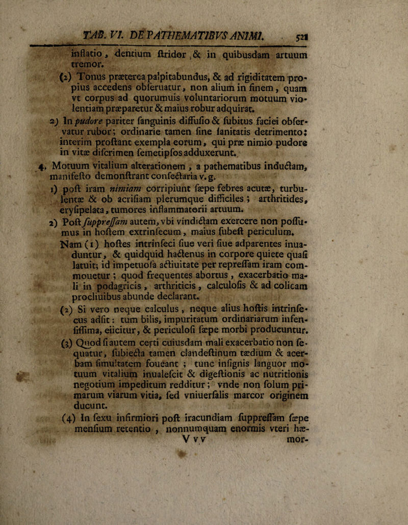 inflatio ^ dentium ftridor , &amp; in quibusdam artuum tremor. (2) Tonus praeterea palpitabundus, &amp; ad rigiditatem pro¬ pius accedens obleniatur, non alium in finem, quam vt corpus ad quorumuis voluntariorum motuum vio¬ lentiam praeparetur &amp; maius robur adquirat. 2; In pudore pariter fanguinis diffuiio &amp; fubitus faciei obfer- vatur rubor; ordinarie tamen fine fanitatis detrimento: interim proftant exempla eorum, qui prae nimio pudore in vitae difcrimen femetipfosadduxerunt. 4» Motuum vitalium alterationetn , a pathematibus indudam, manifefto demonftrant confedaria v. g* 1) poft iram nimiam corripiunt fepe febres acutae, turbu¬ lentae &amp; ob acrifiam plerumque difficiles ; arthritides, eryfipelata, tumores inflammatorii artuum. 2) Poft fupprejfam autem, vbi vindidam exercere non poflii* mus in hoftem extrinfecum, maius fubeft periculum. Nam(i) hoftes intrinfeci fiue veri fiue adparentes inua- duntur, &amp; quidquid hadenus in corpore quiete quafi latuit; id impetuofa adiuitate per repreflam iram com¬ monetur ; quod frequentes abortus , exacerbatio ma¬ li in podagricis , arthriticis , calculofis &amp; ad colicam procliuibus abunde declarant. {2) Si vero neque calculus , neque alius hoftis intrinfe- cus adiit: tum bilis, impuritatum ordinariarum infen- fiffima, eiicitur, &amp; periculofi faepe morbi producuntur. (l) Quod fi autem certi cuiusdam mali exacerbatio non fe* quatur, fubieda tamen clandeftinum taedium &amp; acer¬ bam fimuitatem foueant ; tunc infignis languor mo¬ tuum vitalium inualefcit &amp; digeftionis ac nutritionis negotium impeditum redditur; vnde non folum pri¬ marum viarum vitia, fed vniuerfalis marcor originem ducunt. (4) in fexu infirmiori poft iracundiam fuppreflam fepe menfium retentio , nonnumquam enormis vteri hae- V vy mor-