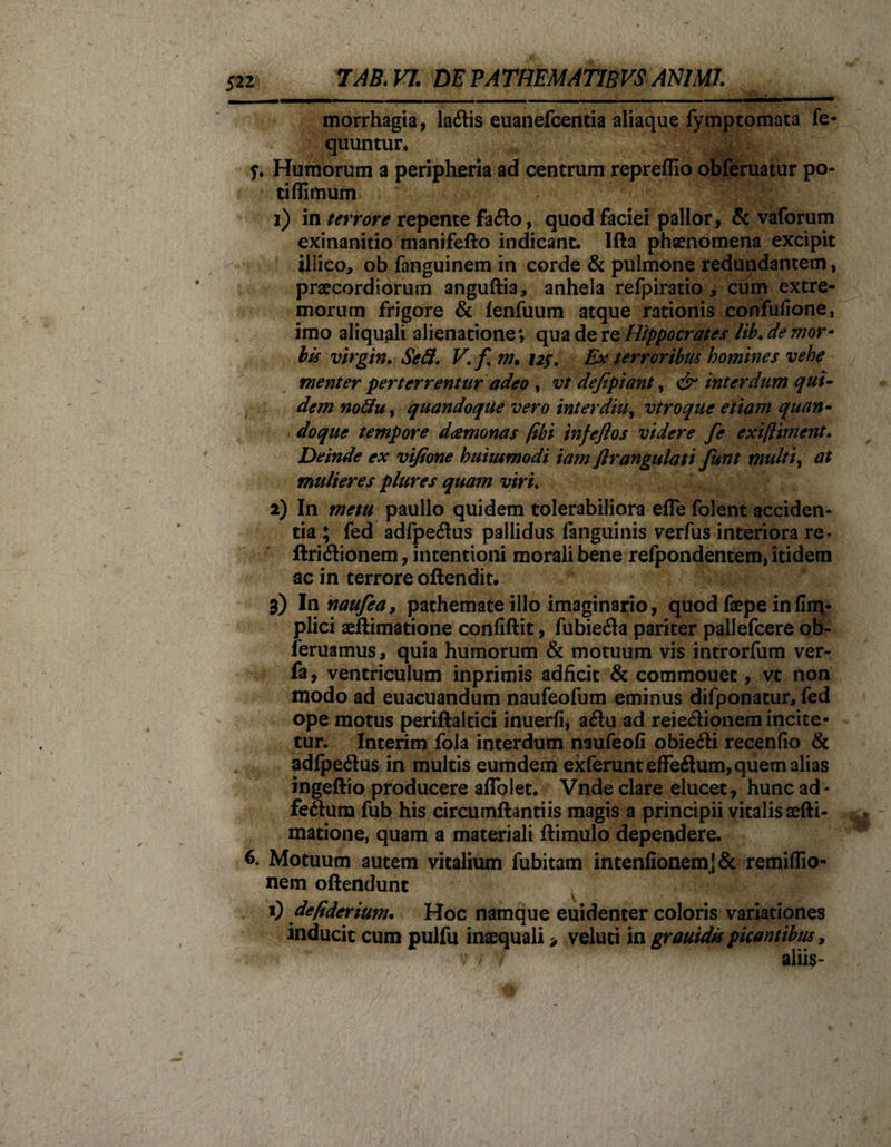 morrhagia, latftis euanefcentia aliaque fymptomata fe- quuntur, L4 ?. Humorum a peripheria ad centrum repreffio obferuatur po- tiffimum 1) in terrore repente facfto, quod faciei pallor , &amp; vaforum exinanitio rnanifefto indicant. Ifta phaenomena excipit illico, ob fanguinem in corde &amp; pulmone redundantem, praecordiorum anguftia, anhela refpiratio, cum extre¬ morum frigore &amp; fenfuum atque rationis confufione, imo aliquali alienatione; qua de re Hippocrates lib♦ de mor¬ bis virgin. Sed. V.f m* 12$. Ex terroribus homines vehe menter perterrentur adeo , vt defipiant, &amp; interdum qui¬ dem noftuy quandoque vero inter diu, vtroque etiam quan¬ doque tempore deemonas /ibi infeflos videre fe exi/liment. Deinde ex vt/ione huiiumodi 'tam flrangulati funt multi, at mulieres plures quam viri. 2) In metu paullo quidem tolerabiliora efle folent acciden¬ tia ; fed adfpe&amp;us pallidus fanguinis verfus interiora re* ftriftionem, intentioni morali bene refpondentem, itidem ac in terrore oftendit. 3) Innaufca, pathemate illo imaginario, quod faepe infim- plici aeftimatione confiftit, fubiefta pariter pallefcere ob- feruamus, quia humorum &amp; motuum vis introrfum ver- fa, ventriculum inprimis adficit &amp; commouet, vt non modo ad euacuandum naufeofum eminus difponacur, fed ope motus periftaltici inuerfi, aftu ad reiedionem incite¬ tur. Interim fola interdum naufeofi obiedi recenfio &amp; adfpe6tus in multis eumdem exferunteffeflum, quem alias ingeftio pfoducere aflblet. Vnde clare elucet , hunc ad * feftum fub his circumflandis magis a principii vitalis aefti¬ matione, quam a materiali ftimulo dependere. 6. Motuum autem vitalium fubitam intenfionemj&amp; remiflio- nem oftendunt 1) de/iderium. Hoc namque euidenter coloris variationes inducit cum pulfu inaequali &gt; veluti in grauidis picantibus, aliis-
