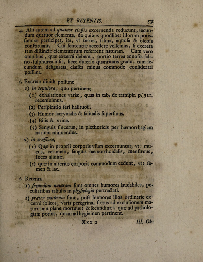 5J1 4* Alii autem ad quatitor clades excernenda reducunt, fecun¬ dum quatuor elementa, de quibus quodiibet illorum potis- fimura participat, ita, vt terrea, falina, aquofa &amp; oleofa conllituant* Cui fententiae accedere vellemus, fi excreta tam diftin&amp;e elementorum referrent naturam. Cum vero omnibus , quae excerni debent, portio terrea aquofo- fali- no-fulphurea infit, licet diuerfo quantitatis gradu; tum fe¬ cundum defignatas^ claffes minus commode confiderari poflunt. 5* Excreta diuidi poflunt 1) in tenuiora,* quo pertinent (1) exhalationes variae, quas in tab. detranfpir. p. 321» recenfuimus. (2) Perfpiratio feri halituofi. (3) Humor lacrymalis &amp; faliualis fuperfluus. (4) Bilis &amp; vrina. (?) Sanguis fincerus, in plethoricis per haemorrhagiam narium minuendus. 2) in crajjtora, (1) Qupe in proprii corporis vfum excernuntur, vt: mu¬ cus, cerumen, fanguis haemorrhoidalis, menftruus, [faeces aluinae. (2) quae in alterius corporis commodum cedunt, vt: fe¬ men &amp; lac. 6 Retenta 1) fecundum naturam funt omnes humores laudabiles, pe¬ culiaribus tabulis in phyfiologia pertra&amp;ati. 2) f rater natilram funt, poft humores illos ordinarie ex¬ cerni folitos, varia peregrina, foetus ad exclufionem ma¬ turus aut plane mortuus: &amp;fecundinae; quae ad patholo- giam potius, quam adhygieinen pertinent. Xxx 2 III. Ob-