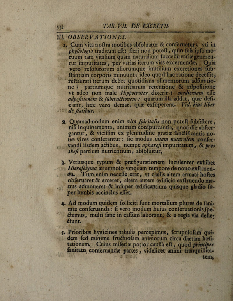 53* III. OBSERVATIONES. 2« Cum vita noftra motibus abfoluatur &amp; conferuetur; vti in phyflologia traditum efb fieri non poteft, quin fub ipfo mo¬ tuum tam vitalium quam naturalium fucceflii variae generen¬ tur impuritates , per varias iterum vias excernendae* Quia vero'refolutorum aliorumque inutilium excretiones fub- llantiam corporis minuunt; ideo quod hac ratione decedit, reflaurari iterum debet quotidiana alimentorum adfumtio- ne ; paniumque nutritiarum retentione &amp; adpofitione vt adeo non male Hippocrates dixerit : medicinam efle adpofitionem &amp; Jubtra&amp;ionem : quarum illa addat, quae defi¬ ciant, hsec vero demat, quae exfuperent. fm eius Uber de flatibus. % Qupmadmodum enim vita fpiritalis non poteft fubfiftere, nifi inquinamenta, animam confpurcanti3, quotidie abfter- gantur, &amp; vicidim ex plenitudine gratiae fanbificantis no- uae vires conferantur: fic modus vitam naturalem confer- vandi iisdem abibus, nempe apheereflimpuritatum , &amp; pros /^/partium nutrientium, abfbluitur* 3. Vtriusque typum &amp; praefigurationem luculenter exhibet Hierofolyma aeruumofo vmquam tempore de nouo exftruen- da* Tum enim necefle erat, vt claflis altera armata hoftes obferuaret &amp; arceret, altera autem aedificio exftruendo ma¬ nus admoueret &amp; infuper aedificantium quisque gladio fu- per lumbis accinbus eflet* 4. Ad modum quidem folliciti funt mortalium plures de fani- tate conferuanda: fi vero modum huius conferuationis.fpe- bemus, multi fane in caflum laborant, &amp; a regia via defle¬ bunt* ?♦ Prioribus hygieines tabulis percepimus, fcrupulofam qui¬ dem fed minime frubuofam animorum circa diaetam haefi- tationem. Cuius miferiae potior caufla efi, quod principes fanitatis conferuandae partes , videlicet animi tranquillita- •f tem» e