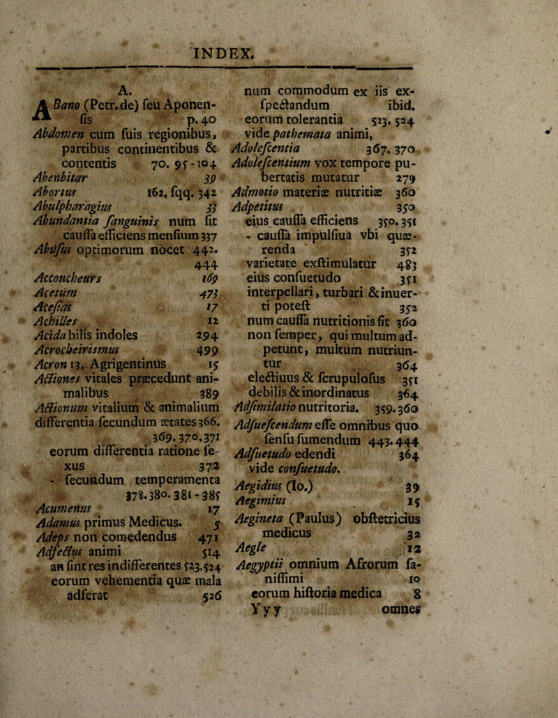 A. ABano (Petr.de) feu Aponen- fis p. 40 Abdomen eum fuis regionibus, partibus continentibus &amp; contentis 70.9^-104 Abenbitar 39 Abortus 162, fqq. 342 Abulpharagitis 33 Abundantia fanguinis num fit cauiTa efficiens menfium 337 Abtifus optimorum nocet 442. 444 Accoucheurs 169 Acetum 473 Acejias 17 Achilles 12 Acida bilis indoles 294 Acrocbeirismus 499 Acron 13* Agrigentinus 15 Atliones vitales praecedunt ani¬ malibus 389 A&amp;ionum vitalium &amp; animalium differentia fecundum aetates 366. eorum differentia ratione fe~ xus 372 - fecundum temperamenta 378*380.381- 385* Acumenus 17 Adamus primus Medicus. 5 Adeps non comedendus 471 Adfetttis animi 514 an fint res indifferentes ^23,524 eorum vehementia quae mala adferat 526 num commodum ex iis ex- fpeftandum ibid. eorum tolerantia 523* 524 vidQ pathemata animi, Adolefientia 367.370 Adolefcentium vox tempore pu¬ bertatis mutatur 279 Admotio materiae nutritiae 360 Adpetitus 350 eiuscauffa efficiens 3^0.351 - caufla impulfiua vbi quae¬ renda 3?2 varietate exftimulatur 483 eius confuetudo 3^1 interpellari, turbari &amp; inuer- ti poteft 352 num cauda nutritionis fit 360 nonfemper, qui multum ad- petunt, multum nutriun¬ tur 364 eleftiuus &amp; fcrupulofus 3*1 debilis &amp; inordinatus 364 Adjimilatio nutritoria. 3^9.360 Adfuefcendum ede omnibus quo fenfu fumendum 443.444 Adfuetudo edendi vide confuetudo. 364 Aegidius (Io.) 39 Aegimius IS Aegineta (Paulus) obftetrieius medicus 3* Aegie 12 Aegyptii omnium Afrorum fa- nifiimi 10 eorum hiftoria medica g Y y y omnes
