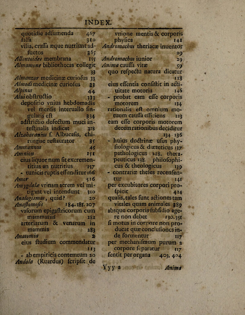 quotidie adfumenda 467 falfa ' 310 vilia, craffa aeque nutriunt ad- luctos 365 AUantoides membrana 1?? Almamone bibliothecas collegit 33 Almanzor medicinae curiofus 33 Ahnodi medicinae curiofus 33 Alpinus 44 Alui obftruftio 333 depolitio vnius hebdomadis vel menfis interuallo lin¬ gularis eft 334 adftri6Ho defeflum muci in- teftinalis indicat 318 Alzaharattm f. Albucafis, chi¬ rurgiae reftaurator 3S Ammannus 4$ Amnion 1? 1 eius liquor num fit excremen¬ ti tius an nutritius. 157 - tunicis ruptis effunditur 166 Amor 516 Amygdala vrinam acrem vel mi¬ tigant vel intendunt 310 Analogismm, quid? 20 Anaftomofis 184« 18^.207 vaforum epigaftricorum cum mammariis 282 arteriarum &amp; venarum in mammis 283 Anatomia 2 eius ftudium commendatur - ab empiricis contemtum 20 Andala (Ruardus) fcripfit de vnione mentis &amp; corporis phyfica 141 AndrGmachus theriacae inuentor , - • 4i=,: . . ■ v 29 Andromachus iunior 29 Anima cauffa vitae 59 quo refpedu natura dicatur y •- ^ ■ n8 eius cffentia confiftit in a6H- uitate motoria 146 - probat eam effe corporis motorem 134 rationalis eft omnium mo¬ tuum cauffa efficiens 123 eam effe corporis motorem decem rationibus deciditur 134-135 - huius doctrinae ufus pby- fiologicus&amp; diasteticus 137 pathologicus h8» thera¬ peuticus 138. philofophi- cus &amp; theologicus 139 - contrariae theles recenfen- tur 141 per excubitores corpori pro- Ipicit 424 qualis, tales funt actiones tam vitales quam animales 389 absque corporis fobfidio age¬ re non debet 130.351 fi motus in corpore non pro¬ ducat quae conclufioncs in¬ de formentur 117 per mechanifmum purum a corpore ffparatur 117 fencit per organa 403, 404