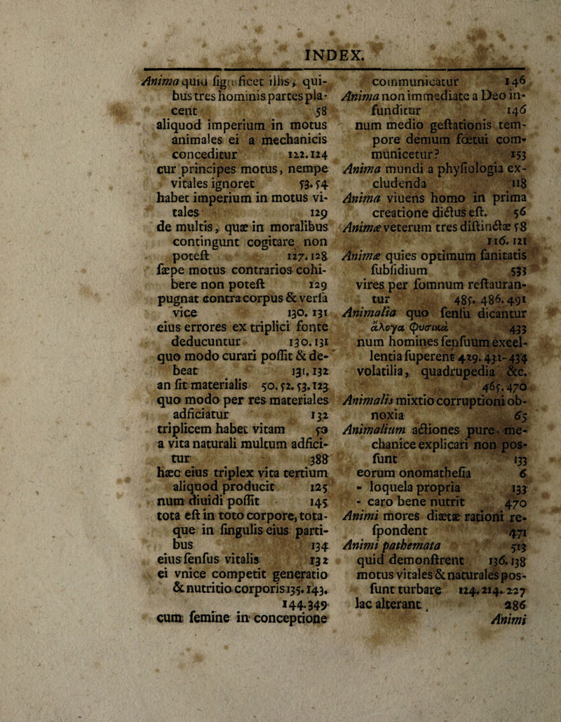 \ Animaquiu figa fieet illis,, qui¬ bus tres hominis parces pla¬ cent 58 aliquod imperium in motus animales ei a mechanicis conceditur 112.124 cur principes motus, nempe vitales ignoret foW habet imperium in motus vi¬ tales 129 de multis, quae in moralibus contingunt cogitare non poteft 127.128 faepe motus contrarios cohi¬ bere non poteft 129 pugnat contra corpus &amp; veria vice 130.131 eius errores ex triplici fonte deducuntur 130.131 quo modo curari poflit &amp; de¬ beat 131,132 an fit materialis 50, ? 2. ^3.123 quo modo per res materiales adficiatur 132 triplicem habet vitam p a vita naturali multum adfici- tur 388 haec eius triplex vita tertium aliquod producit 125 num diuidi poflit 145 tota eft in toto corpore, tota- que in lingulis eius parci- bus 134 eiuslenfus vitalis r32 ei vnice competit generatio &amp; nutritio corporis i#. 143. 144.349 communicatur 146 Anima non immediate a Deo in¬ funditur 146 num medio geftationis tem¬ pore demum foetui com¬ municetur? 153 Anima mundi a phyfiologia ex¬ cludenda 118 Anima viuehs homo in prima creatione di&amp;us eft* 56 Anima veterum tres diftin&amp;ae sS 116.121 Anima quies optimum fanitatis fubfidium 533 vires per fommim reftauran- tur 48^. 486. 491 Animalia quo fenfu dicantur cL\oyct Cpw&lt;n&gt;tci 433 num homines fenfuum excel¬ lentia fuperent 429.431- 434 volatilia r quadrupedia &amp;c. 46^.470 Animalis mixtio corruptioni ob¬ noxia 65 Animalium actiones pure, me¬ chanice explicari non pos- fimt 133 eorum onomathefia 6 - loquela propria 133 - caro bene nutrit 470 Animi mores diaetae rationi re- fpondent 471 Animi pathemata 513 quid demonftrent 136.138 motus vitales &amp; naturales pos- funt turbare 124* 214., 227 lac alterant:, a%6