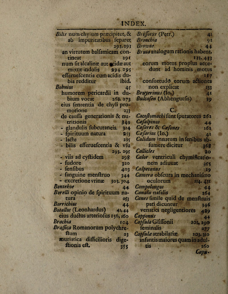 Bilis nam chylum praecipitet, &amp; ab impuritatibus feparet Biijfotus (Petr.) 41 Bronchia 9 2 Browrie 44 Bruta analogum rationis habent. 292.29* an virtutem balfamicam con¬ tineat 291 num fit alcalinac aut *cidae aut mixtae indolis 394—95 efFeruefcentia cum acidis du¬ bia redditur ibid. Bohnius 4f humorem pericardii in du¬ bium vocat 258.273 eius fententia de chyli pro¬ motione 233 de caufla generationis &amp; nu- tritionis 349 - glandulis fubcutaneis. 324 - fpirituum natura 2?3 - la&lt;fte 285* - bilis efFeruefcentia &amp; vfu 293. 29? - viis ad cyftidem 298 - fudore 320 - fenfibus 403 - fanguine menftruo 344 - excretionevrinae 303.304 Bontekoe 44 Borelli opinio de fpirituum na¬ tura 2^3 Borrichius 44 Botallus (Leonhardus) 41* 44 eius du&lt;ftus arteriofus 156* 160 Brachia 104 Braflica Romanorum polychre- ftum 23 muriatica difficilioris dige- ftionis eft. 35-5 5*3. 433 eorum motus propius acce¬ dunt ad hominis motus 117 confuetudd eorum asiones non explicat 133 Bruyerinus (Io,) 41 Bulcafen (Abhenguefis) 39 m ' cS ; ^ Cacojlomachifunt fputatores 262 Cafalpinus 44 Cee far es &amp; C&lt;efones 162 Ccefarius (Io.) 41 Calidum innatum in fenibus ab- fumere dicitur 3 68 Callicies 20 Calor ventriculi chymiftcatio- nem adiuuat 3*5 Calpetanus 29 Camera obfcura in mechanifmo oculorum 114.431 Campo longus 44 Canalis na falis 264 Canes fimile quid de menftruis pati dicuntur 345 venatici negligentiores 429 Capponus 44 Capfula Gliffonii 101*290 feminalis 277 Capfulce atrabilariae 103.310 infantis maiores quam in adul¬ tis 160