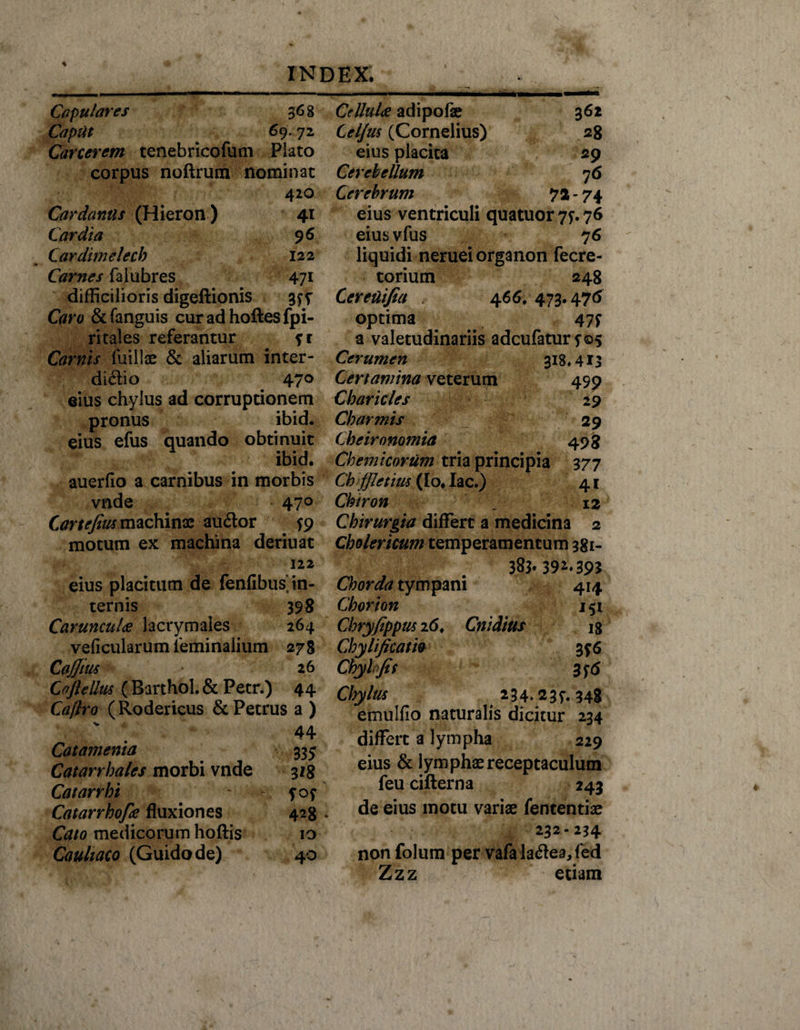 \ INDEX. Capulares 36 8 Caput 69.72 Carcerem tenebricofum Placo corpus noftrum nominat 420 Cardantls (Hieron ) 41 Cardia 96 Cardimelecb 122 Carnes falubres 471 difficilioris digeftionis 3 f v Caro &amp; fanguis cur ad hoftes fpi- ritales referantur ?r Carnis fuillae &amp; aliarum inter- di&amp;io 470 eius chylus ad corruptionem pronus ibid. eius efus quando obtinuit ibid. auerfio a carnibus in morbis vnde 470 Cartefeus machinae audor $9 motum ex machina deriuat 122 eius placitum de fenfibus in¬ ternis 398 Caruncula lacrymales 264 veficularum feminalium 278 CaJJius 26 Coftellus ( Barthol. &amp; Petr.) 44 Caflro (Rodericus &amp; Petrus a ) ' . 44 Catamenia 335 Catarrhales morbi vnde 318 Catarrhi ~ fof Catarrhofa fluxiones 428 Cato medicorum hoftis 10 Cauliaco (Guidode) 40 Cellulae adipofe 362 Cel/m (Cornelius) 28 eius placita 29 Cerebellum 76 Cerebrum 72 - 74 eius ventriculi quatuor 77.76 eiusvfus 7 6 liquidi neruei organon fecre- torium 248 Ceretiifia . 466, 473.476 optima 47^ a valetudinariis adeufatur 5-05 Cerumen 318.413 Certamina veterum 499 Charicles 29 Cb armis 29 Cbeironomia 493 Chemicorum tria principia 377 Ch fJIetius (Io* lac.) 41 Chiron _ 12 Chirurgia differt a medicina 2 Cbolericum temperamentum 381- 383.39^395 Chorda tympani 414 Chorion 151 Cbryfippus 26. Cnidius 18 Cbylificam 3 f6 Chylfis Chylus 234.23^.348 emulfio naturalis dicitur 234 differt a lympha 229 eius &amp; lymphae receptaculum feu cifterna 243 de eius motu variae fententiae 232-234 non folum per vafa la#ea,fed Zzz etiam