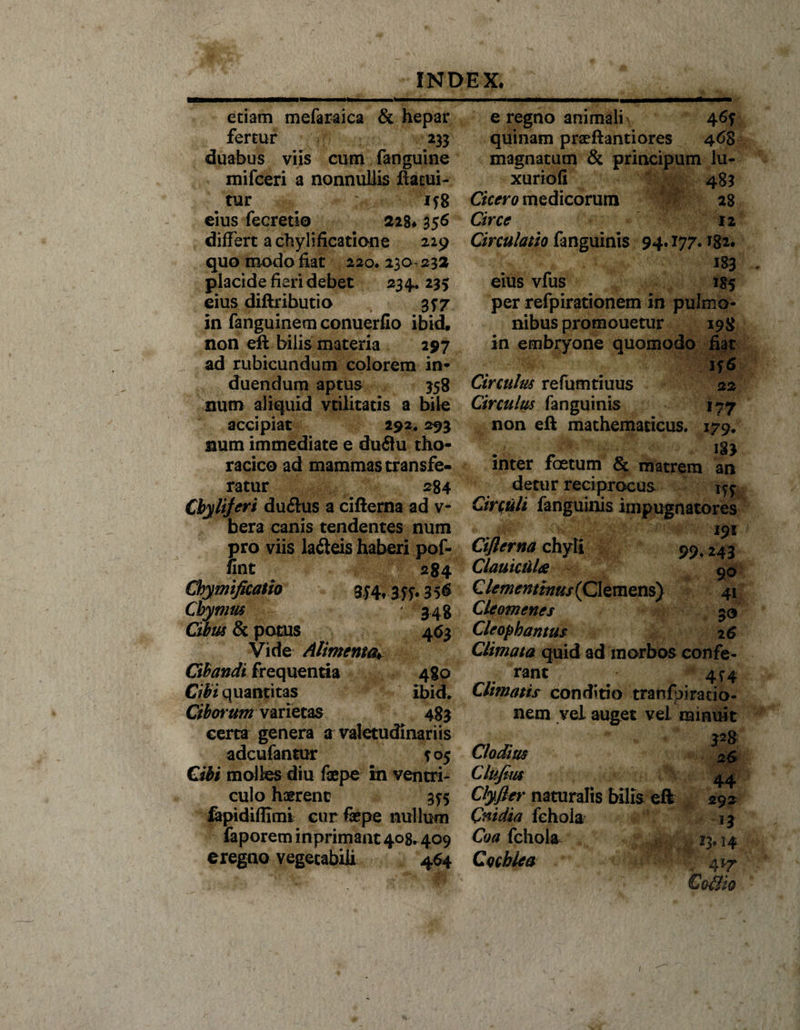 etiam mefaraica &amp; hepar fertur 233 duabus viis cum fanguine mifceri a nonnullis ftacui- tur ;f: 158 eius fecretio 228* 356 differt a chyli fica tion e 229 quo modo fiat 220.130-232 placide fieri debet 234*235 eius diftributio 357 in fanguinem conuerfio ibid, non eft bilis materia 297 ad rubicundum colorem in¬ duendum aptus 358 num aliquid vtilitatis a bile accipiat 292,293 num immediate e duftu tho¬ racico ad mammas transfe¬ ratur 284 Cbylijeri duflus a cifterna ad v- bera canis tendentes num pro viis ladteis haberi pof- fint 284 Chymificatio 35&lt;S Cbymus ; 348 Cibus &amp; potus 463 Vide Alimenta* Ghandi frequentia 480 Cibi quantitas ibid. Ciborum varietas 483 certa genera a valetudinariis adcufantur ^05 Cibi molies diu fepe in ventri¬ culo haerent 355 fepidiffimi cur fepe nullum faporem inprimant 408.409 e regno vegetabili 464 e regno animali 465 quinam praeflantiores 468 magnatum &amp; principutn lu- xuriofi 483 Cicero medicorum 28 Circe 12 Circulatio fanguinis 94.177.182. 183 eius vfus 185 per refpirationem in pulmo¬ nibus promouetur 198 in embryone quomodo fiat 156 Circulus refumtiuus 22 Circulus fanguinis 177 non eft mathematicus. 179. inter foetum &amp; matrem a^n detur reciprocus Circuli fanguinis impugnatores 191 Ciflerna chyli 99,243 ClauiciiliS g0 Clememinus{ Clemens) 41 Cleomenes 50 Cleopbantus 26 Climata quid ad morbos confe- rant 4r4 Utfnatis conditio tranfpiracio- nem vel auget vel minuit 328 Clodius 26 Clufius 44 Clyfier naturalis bilis eft 292 Cnidia fehola 13 Coa fehola 13.14 Cochlea 417 Coillo