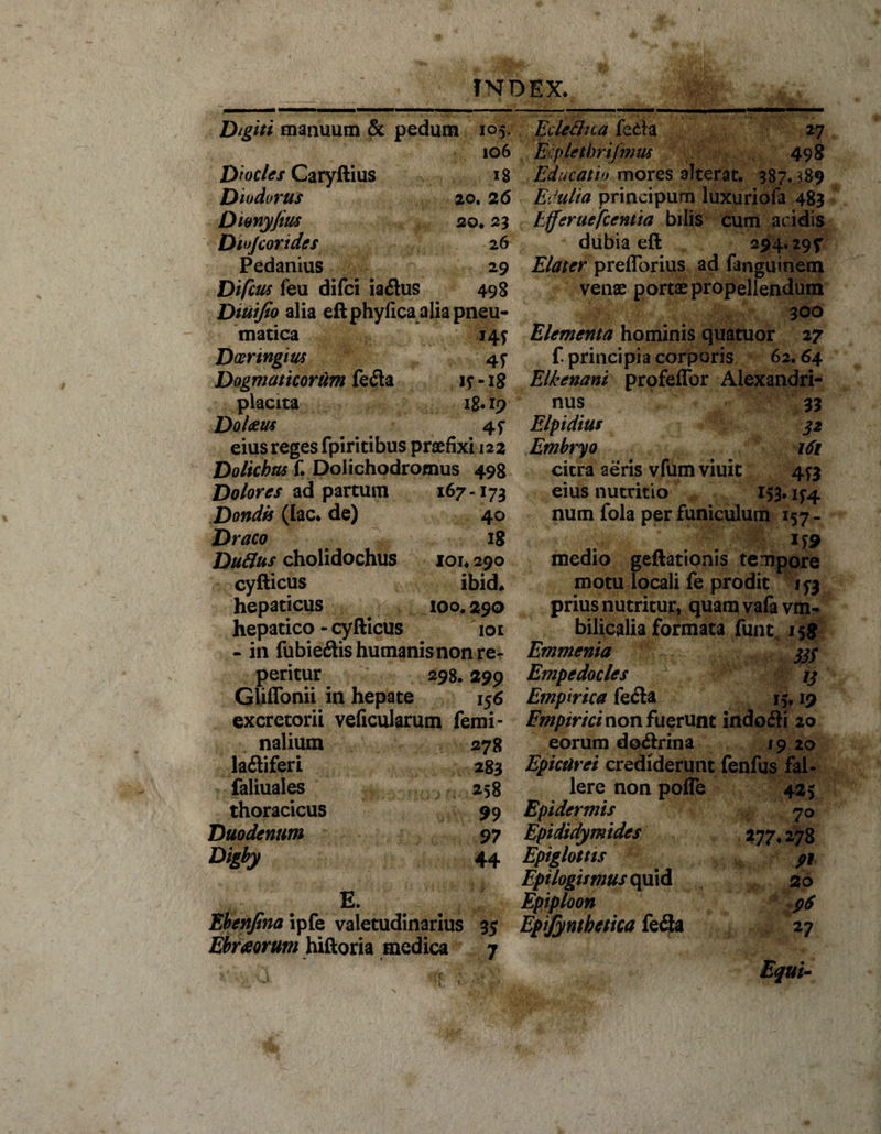 jii. ■■ ■ i.. — ■■■■ i —— ■■■' miii N ■■ ■ ...... Digiti manuum &amp; pedum 105. 106 Diocles Caryllius 18 Diodorus 20.26 Dwnyjius 20* 23 Diojcorides 26 Pedanius 29 Difcus feu difci iadtus 498 Dtuifio alia eftphyfica alia pneu¬ matica 14? Dosringm 47 Dogmaticorum fe6ta if -18 placita 18.19 DoUm 4f eius reges fpiritibus praefixi 122 Dolicbas f. Dolichodromus 498 Dolores ad partum 167-173 Dondis (lac* de) 40 Draco 18 Duflus cholidochus 1014 290 cyfticus ibid. hepaticus xoo. 290 hepatico - cyfticus 101 - in fubietftis humanis non re- peritur 298.299 Gliffonii in hepate 156 excretorii veficularum femi¬ nalium 278 laitiferi 283 faliuales 258 thoracicus Duodenum Digby 99 97 44 E. Ebenfina ipfe valetudinarius 35 Ebrseorum hiftoria medica 7 Edethca feda 27 Ecpletbrifmus 498 Educatio mores alterat. 387.389 Edulia principum luxuriofa 483 Efferaefcentia bilis cum acidis dubia eft 294.297 Elater preflorius ad fanguinem venae portae propellendum 300 Elementa hominis quatuor 27 f principia corporis 62.64 Elkcnani profeflbr Alexandri¬ nus 33 Elpidius 32 Embryo 161 citra aeris vfumviuic 4^3 eius nutritio 153.15-4 num fola per funiculum 157 - medio geftationis tempore motu locali fe prodit 173 prius nutritur, quamvafavm- bilicalia formata funt 158 Emmenia 33$ Empedocles 13 Empirica fefta 15,19 Emptrici non fuerunt indofti 20 eorum docftrina 19 20 Epicurei crediderunt fenfus fal¬ lere non poffe 425 Epidermis 70 Epidtdymides 277 4 278 Epiglottis Epilogumus quid 20 Epiploon 96 Epijyntbetica fefla 27 Equi-