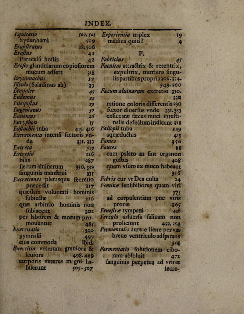 i i !■ nmrnmmmmmmm Equitatio 500, soi Sydenhami $09 Er ajiftratus i8*yo 6 Eraflus 41 Paracelfi hoftis 42 Erofto glandularum copiofiorem mucum ad fert 318 Eryximachus 17 Efculo (Saladinus ab) 39 Etmuller 4$ Eudemtis 22 Euelpiflus 29 Euge ni anus jo Eanomus 26 Etiryphon ij Eiijtachii tuba 415-. 416 Excrementa intenfi fcetoris vn- de 331*333 Excreta $29 Ex cretio 216 bilis 287 faecum aluinarum 330,333 fanguinis menftrui ssj Excretiones plerasque fecretio procedit 217 quaedam voluntati hominis fubie£foe 226 quae arbitrio hominis non fubi acent 502 per laborem &amp; motum pro- mouentur 4gf Exercitatio 500 gymnafii 497 eius commoda ibid. Exercitia veterum grautora &amp; leuiora 498.499 corporis veteres mpgni ha¬ buerunt f°fmS°Z Experientia triplex medica quid? *9 4 F* Fabricius 4$ Facultas attraflrix &amp; retentrix, expultrix, nutriens lingu¬ lis partibus propria 306.334, 349. 360 Feecum aluinarum excretio 330. 33* ratione coloris differentia 330 foetor diuerfus vnde 33*. 333 exficcatae faeces muci intefti- nalis defeflum indicant 318 Fallopii tuba 149 aquaeduflus 41? Fames 3^0 Fames gg cum palato an fint organon guftus 408 quem vfumex muco habeant 316 Febris cur vt Dea culta 24 Feminee fenfibiliores quam viri 373 ad corpulentiam prae viris pronae %6$ Feneftree tympani 416 Fercula aduerfa faliuam non proliciunt ^ 453« 3^4 Fermentahs aura e liene per vas breue ventriculo adfpirans 354 Fermentatia fbhitionem cibo¬ rum abfoluit 472 fanguinis perpetua ad vrinae fecre-