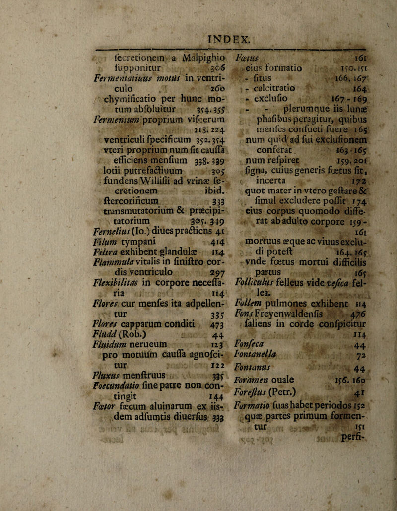 fecretionem a Malpighio fu p poni cur 306 Fermentatiuus motas in ventri¬ culo 260 chymificatio per hunc mo¬ tum ablbiuttur 3^4.35 5 Fermentum proprium vifoerum 213.224 ventriculi fpecificum 352.3^4 vteri proprium num fit caufla efficiens menfiuin 338.339 lotii putrefaftiuum 305 fundens Wiliifii ad vrinae fe¬ cretionem ibid« ftercorincum 333 transmutatorium &amp; prsecipi- tatorium 349 F^^//«r(Io.)diuespra6licns 41 Filum tympani 414 Ftltra exhibent glandulae 114 Flammula vitalis in finiftro cor¬ dis ventriculo 297 Flexibilitas in corpore necelfa- ria 114 Flores cur menfes ita adpellen- tur 335 Flores capparum conditi 473 Fladd (Rob.) - 44 Fluidum nerueutn 123 pro motuum caufla agnofci- tur 122 Fluxus menftruus 33? Foeciindatio fine patre non con¬ tingit 144 Fator faecum aluinarum ex iis¬ dem adfumtis diuerfus 333 Fatus eius Formatio - filus - calcitratio - exclufio i6t ifO.lfl 166,167 I64 I67 - 169 plerumque iis lunae phafibus peragitur, quibus menfes confueti fuere 165 num quid ad fui exclufionem conferat 163-165 num refpirec 159.201 figna, cuius generis foetus fit, incerta 172 quot mater in vtero geftare &amp; fimul excludere poflit 174 eius corpus quomodo diffe¬ rar ab adulto corpore 159 - • 161 mortuus aeque ac viuus exclu¬ di poteft 164. i6f vnde foetus mortui difficilis partus 16f Folliculus felleus vide vejica fel¬ lea. Follem pulmones exhibent 114 /'bw.rFreyenwaldenfis 476 faliens in corde confpicitur 114 Fonfeca 44 Fontanella 72 Fontanus 44 Foramen ouale if6, 160 Foreftus (Petr.) 4r Formatio fuas habet periodos 152 quae partes primum formen-. tur ift perfi-