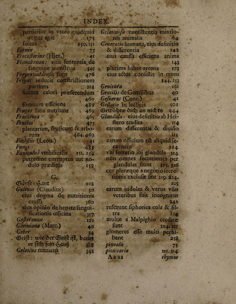 perficitur in vtero quidquid mater agat 173 foetus ifo. 151 Fornix 7$ Fracaiiorins (Hier.) 41 Frmckenau: eius fententia de fanguine iiienilruo 345' Freyenwaldenjis fons 476 Frigus inducit conftriflionem partium 214 liccum calori praeferendum 460 fomnum efficiens 489 Fruges fatis nutriunt 469 Frumenta 46^ FruHus 473 plantarum, fruticum &amp; arbo- , rum 464.4-69 Fuchfius (Leon.) 41 Fungi 483 Funiculus vmbilicalis 151. 15% putredine corruptus aut no¬ dulo praeditus 159 G. 203 Galenus (Ci audius) 3o eius dogrna de nutritionis cauffa 360 eius opinio dehepatefangiii- ficationis officina 3*7 Gafteranax 122 Gatinima (Mare.) 40 Geber 34 ©eijl: mie berdSeijf tjl, batiet ec f!d? ft»Ji 388 Gelatim nutriens 348 Gclatimfa confiftentia mixtio¬ nis animalis 64 Generatio humana, eius definitio &amp; differentia 142 eius cauffa efficiens anima J43 plurima habet arcana 173 eius adus confiilit \n motu 144. *53 Genitura 161 Gentilis de Gentilibus 40 Gefnerus (Conr.) 41 Geffatio in leflicis 501 (Seroo^ne bicj? an nicfets 444 Glandula: eius definitio ab Hei- ftero tradita 114 earum differentia &amp; diuiilo earum officium eft aliquid fe- cernere 314 vbi feetetio ibi glandula 324 non omnes fecretiones per glandulas fiunt 325. 326 cur pierseque a negotio fecre- tionis exclufae fint 219.324. 225 earum indoles &amp; verus vfus veteribus fuit incognitus 242 referunt fiphones cola &amp; fil- tra 114 multae a Malpighio creditae fune 224.227 glomeres efle multi perhi¬ bent 238 pinealis 75 pituitaria iiy.314 Aaaa thymus
