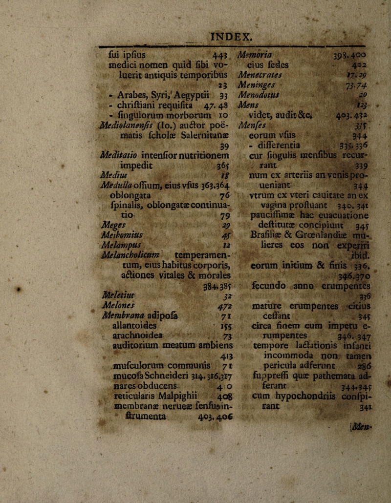 _ - INDEX, fui ipfius 445 Memoria 398*400 medici nomen quid fibi vo- eius fedes 402 luerit antiquis temporibus Menecrates *7* 29 23 Meninges 13' 74 - Arabes, Syri,' x\egyptii 33 Memdotus 20 - chriftiani requifita 47.48 Mens 123 - fioguiorum morborum 10 videt, audit &amp;c* 403,432 Mcdiolanenfis (Io.) auVor poe- Menfes 33 S matis fcholae Salernitanae eorum vfus 344 39 - differentia 335*336 Meditatio intendor nutritionem cur fiogulis menfibus recur- impedit 365 rant 339 Medius ii num ex arteriis an venis pro- Me dulla eius vfus 363,364 ueniant 344 oblongata 76 vtrum ex vteri cauitate an ex fpinalis, oblongatae continua- vagina profluan t 34©* 341 tio 79 paucifiimae hac euacuatione Meges 29 deftitutce concipiunt 345* Meihomius 45 Brafiliae &amp; Groenlandise mu- Melampus 12 lieres eos non experiri Melancholicum temperamen- ibid. tum, eius habitus corporis, eorum initium &amp; finis 336, aVtones vitales &amp; morales 346.370 384*385 fecundo anno erumpentes Meletim 32 336 Melones 472 mature erumpentes citius Membrana adipofi 71 ceffant 345 allantoides : 155 circa finem cum impetu e- arachnoidea 73 rumpentes 346, 347 auditorium meatum ambiens tempore lavationis infanti 413 incommoda non tamen mufculorum communis 71 pericula adferunt 2%&amp; mucofa Schneideri 314*316.317 fupprefli quae pathemata ad- nares obducens 40 feram 344*345 reticularis Malpighii 408 cum hypochondriis confpi- membranae neruese fenfusin- rant 34X ffrumenta 403,406 * \Men*